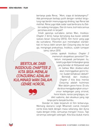 MAJALAH DETIK 30 SEPTEMBER - 6 OKTOBER 2013 
seni hiburan FiLM 
bertanya pada Renai, “Mom, siapa di belakangmu?” 
Ada perempuan berbaju putih dengan rambut tergu-lung 
rapi berdiri memunggungi dinding, tapi Renai tak 
melihat. Renai juga tidak sadar saat berbicara itu Dal-ton 
sedang mengigau. Dan di mana Josh kala semua 
peristiwa aneh ini terjadi? 
Inilah apesnya sutradara James Wan. Insidious: 
Chapter 2 dirilis hanya berselang dua bulan setelah 
sukses besar Conjuring (2013), film horor yang juga 
dia sutradarai. Penonton pun menetapkan standar: 
kali ini harus lebih seram dari Conjuring atau ke laut 
aja, mengingat prekuelnya, Insidious, sudah lumayan 
lama, tahun 2010. 
Lantas apakah Insidious: Chapter 2 
memenuhi ekspektasi penonton? Se-belum 
menjawab pertanyaan itu, 
boleh juga dipertimbangkan gosip 
yang beredar di Hollywood saat 
ini bahwa Wan disebut-sebut 
akan meninggalkan genre ho-ror. 
Sudah kehabisan idekah? 
Bertolak dari Insidious: 
Chapter 2 kita bisa menilai 
Conjuring adalah kulminasi 
Wan dalam genre horor. Di situ 
dia bisa menggabungkan unsur-unsur 
ketegangan yang orisinal, 
horor klasik, narasi yang bagus, se-dikit 
sadisme, dan eksekusi yang rapi 
insidious: Chapter 2 
kita Bisa menilai 
Conjuring adalah 
kulminasi Wan dalam 
tanpa perlu banyak bumbu. 
Bertolak dari 
genre horor. 
Standar ini tidak terpenuhi di film terbarunya. 
Memang skenario Leigh Whannell ciamik menjalin 
cerita kilas balik dengan masa sekarang, dan dunia 
nyata dengan limbo, semuanya mengalir mulus. Tapi 
seramnya setengah-setengah. Kita bisa duduk manis 
 