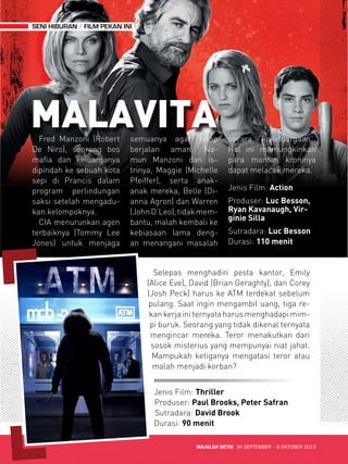 MAJALAH DETIK 30 SEPTEMBER - 6 OKTOBER 2013 
SENI HIBURAN FILM PEKAN INI 
MALAVITA 
Jenis Film: Action 
Produser: Luc Besson, 
Ryan Kavanaugh, Vir-ginie 
Silla 
Sutradara: Luc Besson 
Durasi: 110 menit 
Fred Manzoni (Robert 
De Niro), seorang bos 
mafia dan keluarganya 
dipindah ke sebuah kota 
sepi di Pranc is dalam 
prog ram per lindungan 
saksi setelah mengadu-kan 
kelomp ok nya. 
CIA menurunkan agen 
terbaiknya (Tommy Lee 
Jones) untuk men jaga 
semuanya agar tetap 
berjalan aman. Na - 
mun Manzoni dan is-trinya, 
Mag gie (Michelle 
Pfeiffer), serta anak-anak 
mereka, Belle (Di-anna 
Agron) dan Warren 
(John D’Leo), tidak mem-bantu, 
malah kembali ke 
kebiasaan lama deng-an 
men angani masalah 
secara “kekeluargaan”. 
Hal ini memungkinkan 
para mantan kroninya 
dapat mel acak mereka. 
Selepas menghadiri pesta kantor, Emily 
(Alice Eve), David (Brian Geraghty), dan Corey 
(Josh Peck) harus ke ATM terdekat sebelum 
pulang. Saat ingin mengambil uang, tiga re-kan 
kerja ini ternyata harus menghadapi mim-pi 
buruk. Seorang yang tidak dikenal ternyata 
mengincar mereka. Teror! menakutkan dari 
sosok misterius yang mempunyai niat jahat. 
Mampukah ketiganya mengatasi teror atau 
malah menjadi korban? 
Jenis Film: Thriller 
Produser: Paul Brooks, Peter Safran 
Sutradara: David Brook 
Durasi: 90 menit 
 