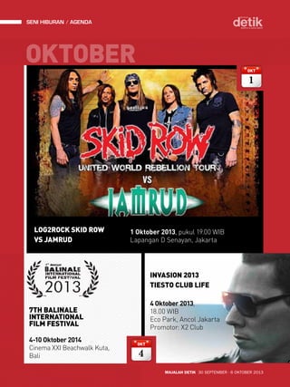 seni hiburan agenda 
OKTOBER 
INVASION 2013 
TIESTO CLUB LIFE 
MAJALAH DETIK 30 SEPTEMBER - 6 OKTOBER 2013 
LOG2ROCK SKID ROW 
VS JAMRUD 
1 Oktober 2013, pukul 19.00 WIB 
Lapangan D Senayan, Jakarta 
OKT 
 
OKT 
 
4 Oktober 2013, 
18.00 WIB 
Eco Park, Ancol Jakarta 
Promotor: X2 Club 
7TH BALINALE 
INTERNATIONAL 
FILM FESTIVAL 
4-10 Oktober 2014 
Cinema XXI Beachwalk Kuta, 
Bali 
 