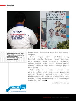 MAJALAH DETIK 30 SEPTEMBER - 6 OKTOBER 2013 
NASIONAL 
pindah karena kami masih melakukan konsolidasi,” 
ucapnya. 
Direktur Lingkar Madani untuk Indonesia Ray 
Rangkuti menilai konvensi Partai Demokrat, 
yang sebagian besar pesertanya merupakan 
pejabat negara, perlu dikawal. Jangan sampai, 
karena kampanye, tugas mereka sebagai pejabat 
terbengkalai. 
Kedua, perlu dipastikan tidak ada fasilitas negara 
yang digunakan untuk mendongkrak popularitas 
mereka. “Misalnya melalui iklan kementerian, 
kunjungan sana-sini, seolah untuk kepentingan kerja, 
padahal sedang membonceng untuk kepentingan 
kampanye,” kata Ray. 
DIMAS ADITYO, ARIFIN ASYDHAD, M. RIZAL 
Seorang relawan GITA (kiri). 
Papan reklame Kementerian 
Perdagangan yang 
menampilkan wajah Gita 
Wirjawan (kanan). 
ARI SAPUTRA/DETIKFOTO 
TAP/KLIK UNTUK BERKOMENTAR 
 