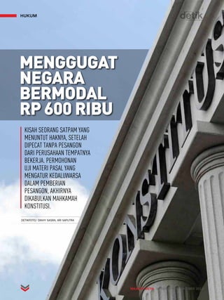 MAJALAH DETIK 30 SEPTEMBER - OKTOBER 2013 
hukum 
MENGGUGAT 
NEGARA 
BERMODAL 
RP 600 RIBU 
KISAH SEORANG SATPAM YANG 
MENUNTUT HAKNYA, SETELAH 
DIPECAT TANPA PESANGON 
DARI PERUSAHAAN TEMPATNYA 
BEKERJA. PERMOHONAN 
UJI MATERI PASAL YANG 
MENGATUR KEDALUWARSA 
DALAM PEMBERIAN 
PESANGON, AKHIRNYA 
DIKABULKAN MAHKAMAH 
KONSTITUSI. 
DETIKFOTO/ DIKHY SASRA, ARI SAPUTRA 
 