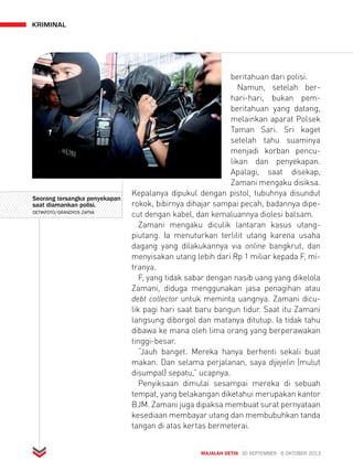 MAJALAH DETIK 30 SEPTEMBER - 6 OKTOBER 2013 
kriminal 
beritahuan dari polisi. 
Namun, setelah ber-hari- 
hari, bukan pem-beritahuan 
yang datang, 
melainkan aparat Polsek 
Taman Sari. Sri kaget 
setelah tahu suaminya 
menjadi korban pencu-likan 
dan penyekapan. 
Apalagi, saat disekap, 
Zamani mengaku disiksa. 
Kepalanya dipukul dengan pistol, tubuhnya disundut 
rokok, bibirnya dihajar sampai pecah, badannya dipe-cut 
dengan kabel, dan kemaluannya diolesi balsam. 
Zamani mengaku diculik lantaran kasus utang-piutang. 
Ia menuturkan terlilit utang karena usaha 
dagang yang dilakukannya via online bangkrut, dan 
menyisakan utang lebih dari Rp 1 miliar kepada F, mi-tranya. 
F, yang tidak sabar dengan nasib uang yang dikelola 
Zamani, diduga menggunakan jasa penagihan atau 
debt collector untuk meminta uangnya. Zamani dicu-lik 
pagi hari saat baru bangun tidur. Saat itu Zamani 
langsung diborgol dan matanya ditutup. Ia tidak tahu 
dibawa ke mana oleh lima orang yang berperawakan 
tinggi-besar. 
“Jauh banget. Mereka hanya berhenti sekali buat 
makan. Dan selama perjalanan, saya dijejelin (mulut 
disumpal) sepatu,” ucapnya. 
Penyiksaan dimulai sesampai mereka di sebuah 
tempat, yang belakangan diketahui merupakan kantor 
BJM. Zamani juga dipaksa membuat surat pernyataan 
kesediaan membayar utang dan membubuhkan tanda 
tangan di atas kertas bermeterai. 
Seorang tersangka penyekapan 
saat diamankan polisi. 
DETIKFOTO/GRANDYOS ZAFNA 
 