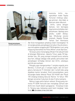 meminta Arifin me-nyerahkan 
mobil Toyota 
Fortuner miliknya seba-gai 
jaminan. Jika tidak, ia 
diancam akan dibunuh. 
Arifin, sama dengan 
Zamani, kini bernapas 
lega karena terbebas dari 
penyiksaan. Apalagi para 
pelaku sudah ditang-kap. 
Dihubungi secara 
terpisah, Kepala Polsek 
Taman Sari Komisaris 
Adi Vivid mengatakan pihaknya telah menetapkan 14 
tersangka pelaku penyekapan tersebut. Dua di antara-nya 
merupakan anggota aktif TNI Angkatan Laut, yang 
langsung diserahkan ke Polisi Militer untuk diproses. 
Teranyar, polisi menangkap ZK dan H di sebuah hotel 
di bilangan Matraman, Jakarta Timur, pada 18 Sep-tember 
lalu. ZK, yang sempat menjadi buron selama 
dua hari, diduga sebagai otak pelaku penculikan dan 
penyekapan terhadap Zamani dan Arifin, sekaligus 
pemilik perusahaan. 
Petugas juga mengamankan 1 senjata organik jenis 
Beretta, 2 airsoft gun, 3 senjata tajam, dan 23 butir 
peluru berukuran 9 milimeter dari rumah-toko yang 
dijadikan kantor tersebut. Vivid menambahkan, para 
tersangka bakal dikenai Pasal 333 KUHP dan Pasal 
170 Undang-Undang Darurat Nomor 15 Tahun 1951 
dengan ancaman hukuman di atas 5 tahun penjara. 
Namun tugas polisi belum selesai. Orang yang me-minta 
PT BJM menculik dan menyekap Zamani dan 
Arifin kini masih dalam pengejaran. “Inisialnya S dan 
H. Tenang saja, keduanya pasti kami tangkap,” kata 
Vivid. Q DEDEN GUNAWAN, SEPTIANA LEDYSIA | DIMAS 
MAJALAH DETIK 30 SEPTEMBER - 6 OKTOBER 2013 
kriminal 
MAJALAH DETIK 19 - 25 AGUSTUS Ruang penyekapan. 
DETIKFOTO/GRANDYOS ZAFNA 
 