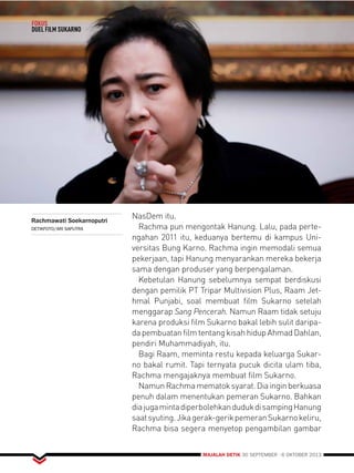 MAJALAH DETIK 30 SEPTEMBER - 6 OKTOBER 2013 
FOKUS 
DUEL FILM SUKARNO 
NasDem itu. 
Rachma pun mengontak Hanung. Lalu, pada perte-ngahan 
2011 itu, keduanya bertemu di kampus Uni-versitas 
Bung Karno. Rachma ingin memodali semua 
pekerjaan, tapi Hanung menyarankan mereka bekerja 
sama dengan produser yang berpengalaman. 
Kebetulan Hanung sebelumnya sempat berdiskusi 
dengan pemilik PT Tripar Multivision Plus, Raam Jet-hmal 
Punjabi, soal membuat film Sukarno setelah 
menggarap Sang Pencerah. Namun Raam tidak setuju 
karena produksi film Sukarno bakal lebih sulit daripa-da 
pembuatan film tentang kisah hidup Ahmad Dahlan, 
pendiri Muhammadiyah, itu. 
Bagi Raam, meminta restu kepada keluarga Sukar-no 
bakal rumit. Tapi ternyata pucuk dicita ulam tiba, 
Rachma mengajaknya membuat film Sukarno. 
Namun Rachma mematok syarat. Dia ingin berkuasa 
penuh dalam menentukan pemeran Sukarno. Bahkan 
dia juga minta diperbolehkan duduk di samping Hanung 
saat syuting. Jika gerak-gerik pemeran Sukarno keliru, 
Rachma bisa segera menyetop pengambilan gambar 
Rachmawati Soekarnoputri 
DETIKFOTO/ARI SAPUTRA 
 