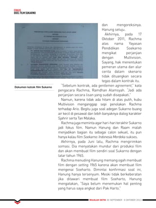 MAJALAH DETIK 30 SEPTEMBER - 6 OKTOBER 2013 
FOKUS 
DUEL FILM SUKARNO 
dan mengoreksinya. 
Hanung setuju. 
Akhirnya, pada 17 
Oktober 2011, Rachma 
atas nama Yayasan 
Pendidikan Soekarno 
mengikat perjanjian 
dengan Multivision. 
Sayang, hak menentukan 
pemeran utama dan alur 
cerita dalam skenario 
tidak dituangkan secara 
tegas dalam kontrak itu. 
“Sebelum kontrak, ada gentlemen agreement,” kata 
pengacara Rachma, Ramdhan Alamsyah. “Jadi ada 
perjanjian secara lisan yang sudah disepakati.” 
Namun, karena tidak ada hitam di atas putih, kubu 
Multivision menganggap sepi penolakan Rachma 
terhadap Ario. Begitu juga soal adegan Sukarno buang 
air kecil di pesawat dan lebih banyaknya dialog karakter 
Sjahrir serta Tan Malaka. 
Rachma juga meminta agar hari-hari terakhir Sukarno 
jadi fokus film. Namun Hanung dan Raam malah 
menjadikan bagian itu sebagai calon sekuel, itu pun 
hanya kalau film Soekarno: Indonesia Merdeka sukses. 
Akhirnya, pada Juni lalu, Rachma mengirimkan 
somasi. Dia menyatakan mundur dari produksi film 
dan akan membuat film sendiri soal Sukarno dengan 
latar tahun 1965. 
Rachma menuding Hanung memang ogah membuat 
film dengan setting 1965 karena akan membuat film 
mengenai Soeharto. Dimintai konfirmasi soal ini, 
Hanung hanya tersenyum. Meski tidak berkeberatan 
jika ditawari membuat film Soeharto, Hanung 
mengatakan, “Saya belum menemukan hal penting 
yang harus saya angkat dari Pak Harto.” 
Dokumen kotrak film Sukarno 
 