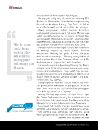 30 SEPTEMBER - 6 OKTOBER 2013 
FOKUS 
DUEL FILM SUKARNO 
untungan bersih film sebesar Rp 200 juta. 
Belakangan, uang yang ditransfer ke rekening BCA 
Rachma itu dikembalikan dalam bentuk uang tunai yang 
dimasukkan ke dalam karung. Bagi David, itu bukan 
berarti Rachmawati berhak merebut film dari kliennya. 
David menjelaskan, dalam kontrak tercantum 
Multivisionlah yang memegang hak cipta. Mereka juga 
sudah mendaftarkannya ke Direktorat Jenderal Hak 
atas Kekayaan Intelektual Kementerian Hukum dan Hak 
Asasi Manusia. “Jadi, kalau bicara kepemilikan film, tidak 
bisa dibantah ini murni milik Multivision,” kata David. 
Perselisihan Rachma dengan Hanung dan Multivision 
ini akhirnya masuk ke ranah hukum. Rachma 
melaporkan Hanung ke polisi karena dianggap 
mencemarkan namanya. “Hanung mengatakan di 
media bahwa kisruh film Sukarno dibuat untuk Bu 
Rachma mencari popularitas,” kata Ramdhan. 
Laporan ke polisi itu dipandang Hanung dan Raam 
sebagai tanda tertutupnya upaya penyelesaian seng-keta 
secara kekeluargaan. “Kami sudah mau (menye-lesaikan 
masalah) secara kekeluargaan, tapi mereka 
malah mengembalikan uangnya dengan cara dika-rungi 
seperti itu,” ujarnya. 
Soal pengaduan Rachma, Hanung menantang men-cari 
pembuktian kebenaran di pengadilan. “Film ini 
akan lanjut terus karena tidak ada indikasi pelanggar-an 
hukum apa pun di sana,” ujarnya. 
Apalagi Hanung juga sudah mendapat lampu hijau 
dari Guntur Soekarnoputra, yang ikut merevisi skenario. 
Sementara itu, Sukmawati menilai Ario Bayu secara fisik 
lebih pas memerankan Sukarno ketimbang Anjasmara. 
Sukmawati tak terlalu mempermasalahkan siapa 
pemeran Sukarno dan kemiripan fisik dengan ayahnya. 
“Yang penting jiwa, semangat, dan cita-cita Bung 
Karno yang mulia bisa masuk ke generasi muda.” Q 
ISFARI HIKMAT, BAHTIAR RIFAI, SUDRAJAT | OKTA WIGUNA 
Film ini akan 
lanjut terus 
karena tidak 
ada indikasi 
pelanggaran 
hukum apa pun 
di sana. 
MAJALAH DETIK 30 SEPTEMBER - 6 OKTOBER 2013 
TAP/KLIK UNTUK BERKOMENTAR 
 