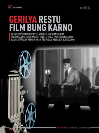 GERILYA RESTU 
FILM BUNG KARNO 
MAJALAH DETIK 30 SEPTEMBER - 6 OKTOBER 2013 
FOKUS 
DUEL FILM SUKARNO 
TREN FILM SUKARNO MUNCUL NYARIS BERIRINGAN DENGAN 
DITETAPKANNYA PROKLAMATOR RI ITU SEBAGAI PAHLAWAN NASIONAL. 
PARA SUTRADARA MEMILIH-MILIH RESTU DARI KELUARGA BUNG KARNO. 
 