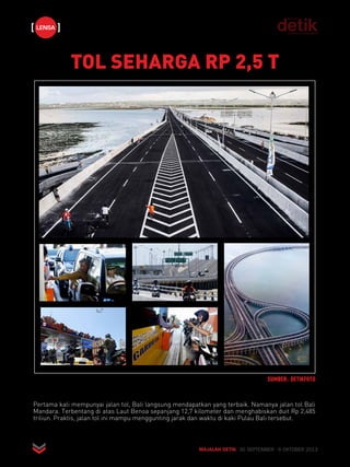 TOL SEHARGA RP 2,5 T 
SUMBER: DETIKFOTO 
lensa 
Pertama kali mempunyai jalan tol, Bali langsung mendapatkan yang terbaik. Namanya jalan tol Bali 
Mandara. Terbentang di atas Laut Benoa sepanjang 12,7 kilometer dan menghabiskan duit Rp 2,485 
triliun. Praktis, jalan tol ini mampu menggunting jarak dan waktu di kaki Pulau Bali tersebut. 
MAJALAH DETIK 30 SEPTEMBER - 6 OKTOBER 2013 
 