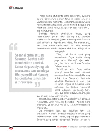 MAJALAH DETIK 30 SEPTEMBER - 6 OKTOBER 2013 
FOKUS 
DUEL FILM SUKARNO 
Sebagai putra sulung 
Sukarno, Guntur aktif 
memberikan koreksi. 
Cuma Megawati yang tak 
merespons dan menduga 
film yang dibuat Hanung 
bercerita tentang istri-istri 
Sukarno. 
“Kalau kamu jatuh cinta sama seseorang, awalnya 
punya kesulitan, tapi akan terus mencari tahu dan 
ujungnya selalu mencintai. Memerankan apa pun, aku 
harus mencintainya dulu. Untuk menjadi bagus, saya 
mesti gali lebih dalam, apalagi tokoh seperti Sukarno,” 
Tio menuturkan. 
Berbeda dengan aktor-aktor muda, yang 
mendapatkan peran lewat casting atau ditawari 
sutradara, Tio mengaku justru merebut peran Sukarno 
dari sutradara. Kepada sutradara, Tio menantang, 
jika dapat menemukan aktor lain yang mampu 
memerankan tokoh Sukarno lebih baik, dirinya akan 
menyerah. 
“Tokoh ini harus saya yang 
memainkan. Saya sudah bilang 
juga sama Hanung,” ujar aktor 
yang bernama asli Irwan Susetyo 
Pakusadewo itu. 
Sebaliknya, Ario Bayu justru 
sempat menolak saat ditawari 
memerankan Sukarno oleh Hanung 
untuk film Soekarno: Indonesia 
Merdeka. Alasannya, ia sejak usia 
11 tahun tinggal di Selandia Baru 
sehingga tak terlalu mengenal 
sosok Sukarno. “Dia bilang, ‘Sori, 
Bos, gua besar di New Zealand, jadi 
gua enggak tahu,” ujar Hanung. 
Tapi akhirnya aktor yang bermain dalam film garapan 
Hollywood, Java Heat, itu bersedia. “Karena saya 
dipercaya, ya sudah, I will do it,” kata Ario beberapa 
waktu lalu. 
Dia mengaku tidak ada kesulitan yang tak 
diatasinya. Namun terdapat beberapa detail yang 
membutuhkan usaha keras, seperti gaya berpidato 
Sukarno yang sangat berapi-api. “Beliau kan sosok 
 
