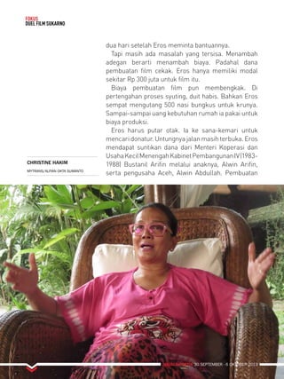 MAJALAH DETIK 30 SEPTEMBER - 6 OKTOBER 2013 
FOKUS 
DUEL FILM SUKARNO 
dua hari setelah Eros meminta bantuannya. 
Tapi masih ada masalah yang tersisa. Menambah 
adegan berarti menambah biaya. Padahal dana 
pembuatan film cekak. Eros hanya memiliki modal 
sekitar Rp 300 juta untuk film itu. 
Biaya pembuatan film pun membengkak. Di 
pertengahan proses syuting, duit habis. Bahkan Eros 
sempat mengutang 500 nasi bungkus untuk krunya. 
Sampai-sampai uang kebutuhan rumah ia pakai untuk 
biaya produksi. 
Eros harus putar otak. Ia ke sana-kemari untuk 
mencari donatur. Untungnya jalan masih terbuka. Eros 
mendapat suntikan dana dari Menteri Koperasi dan 
Usaha Kecil Menengah Kabinet Pembangunan IV (1983- 
1988) Bustanil Arifin melalui anaknya, Alwin Arifin, 
serta pengusaha Aceh, Alwin Abdullah. Pembuatan 
CHRISTINE HAKIM 
MYTRANS/ALFIAN OKTA SUMANTO 
 