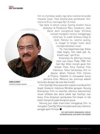MAJALAH DETIK 30 SEPTEMBER - 6 OKTOBER 2013 
FOKUS 
DUEL FILM SUKARNO 
film ini memakan waktu tiga tahun karena tersendat 
masalah biaya. Total keseluruhan pembuatan film, 
menurut Eros, mencapai Rp 1,5 miliar. 
Tapi dana ini belum cukup. Syuting terakhir harus 
dilakukan di Pelabuhan Ratu, Sukabumi, Jawa 
Barat, demi menghemat biaya. Christine 
sempat mengeluh karena mengganggu 
mood-nya. Ia sudah terbiasa hidup di 
Aceh. Karena itu, selama syuting, 
ia tinggal di tengah hutan demi 
mempertahankan mood. 
Ya, mau bagaimana lagi. Kalau 
tidak begitu, film tidak jadi. Ya, 
kreatif saja, ujar Eros. 
Kreativitas itu akhirnya menuai 
hasil luar biasa. Pada 1988, film 
Tjoet Nja' Dhien meraih gelar film 
terbaik Piala Citra Festival Film 
Indonesia. Tahun berikutnya, film ini 
diputar dalam Festival Film Cannes 
di Prancis. Padahal ini merupakan karya 
pertama Eros. Menurut dia, kuncinya adalah 
konsisten dengan ide asal dan kreatif. 
Film Tjoet Nja' Dhien patut ditiru dalam membuat film 
biopik Soekarno: Indonesia Merdeka garapan Hanung 
Bramantyo. Film ini memiliki referensi dokumentasi 
visual terbatas dan dana cekak tapi hasilnya luar 
biasa. Eros berpesan pembuatan film biopik ini tak 
boleh menyerah pada keinginan pasar 
Hanung pun tidak main-main menggarap film. Ia 
mengakui Tjoet Nja' Dhien menjadi salah satu referensi 
penggarapan filmnya. Q 
PASTI LIBERTI MAPAPPA, IRWAN NUGROHO, SUDRAJAT, 
OKTAWIGUNA MANJAYA, ISFARI HIKMAT | ARYO BHAWONO 
MAJALAH DETIK 30 SEPTEMBER - 6 OKTOBER 2013 
EROS DJAROT 
DETIKFOTO/RENGGA SANCAYA 
 