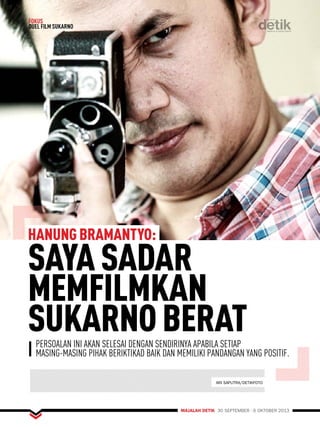 HANUNG BRAMANTYO: SAYA SADAR 
MEMFILMKAN 
SUKARNO BERAT 
MAJALAH DETIK 30 SEPTEMBER - 6 OKTOBER 2013 
FOKUS 
DUEL FILM SUKARNO 
PERSOALAN INI AKAN SELESAI DENGAN SENDIRINYA APABILA SETIAP 
MASING-MASING PIHAK BERIKTIKAD BAIK DAN MEMILIKI PANDANGAN YANG POSITIF. 
ARI SAPUTRA/DETIKFOTO 
 