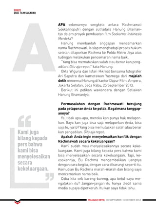 MAJALAH DETIK 30 SEPTEMBER - 6 OKTOBER 2013 
FOKUS 
DUEL FILM SUKARNO 
ApA sebenarnya sengketa antara Rachmawati 
Soekarnoputri dengan sutradara Hanung Braman-tyo 
dalam proyek pembuatan film Soekarno: Indonesia 
Merdeka? 
Hanung membantah anggapan mencemarkan 
nama Rachmawati. Ia siap menghadapi proses hukum 
setelah dilaporkan Rachma ke Polda Metro Jaya atas 
tudingan melakukan pencemaran nama baik. 
“Yang bisa memutuskan salah atau benar kan peng-adilan. 
Gitu aja repot,” kata Hanung. 
Okta Wiguna dan Isfari Hikmat bersama fotografer 
Ari Saputra dan kamerawan Yusmega dari majalah 
detik menemui Hanung di kantor Dapur Film, Ampera, 
Jakarta Selatan, pada Rabu, 25 September 2013. 
Berikut ini petikan wawancara dengan Setiawan 
Hanung Bramantyo. 
Permasalahan dengan Rachmawati berujung 
pada pelaporan Anda ke polda. Bagaimana tanggap-annya? 
Ya, tidak apa-apa, mereka kan punya hak melapor-kan. 
Saya kan juga bisa saja melaporkan Anda, bisa 
saja to, iya to? Yang bisa memutuskan salah atau benar 
kan pengadilan. Gitu aja repot. 
Apakah Anda ingin menyelesaikan konflik dengan 
Rachmawati secara kekeluargaan? 
Kami sudah mau menyelesaikannya secara keke-luargaan. 
Kami juga bilang kepada pers bahwa kami 
bisa menyelesaikan secara kekeluargaan. Tapi, ke-esokannya, 
Bu Rachma mengembalikan uangnya 
dengan cara begitu, dengan cara dikarungi seperti itu. 
Kemudian Bu Rachma marah-marah dan bilang saya 
mencemarkan nama baik. 
Coba kita cek bareng-bareng, apa betul saya me-ngatakan 
itu? Jangan-jangan itu hanya diedit sama 
media supaya diperkeruh. Itu kan saya tidak tahu. 
Kami juga 
bilang kepada 
pers bahwa 
kami bisa 
menyelesaikan 
secara 
kekeluargaan. 
 