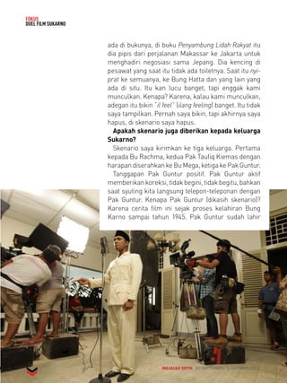 MAJALAH DETIK 30 SEPTEMBER - 6 OKTOBER 2013 
FOKUS 
DUEL FILM SUKARNO 
ada di bukunya, di buku Penyambung Lidah Rakyat itu 
dia pipis dari perjalanan Makassar ke Jakarta untuk 
menghadiri negosiasi sama Jepang. Dia kencing di 
pesawat yang saat itu tidak ada toiletnya. Saat itu nyi-prat 
ke semuanya, ke Bung Hatta dan yang lain yang 
ada di situ. Itu kan lucu banget, tapi enggak kami 
munculkan. Kenapa? Karena, kalau kami munculkan, 
adegan itu bikin “il feel” (ilang feeling) banget. Itu tidak 
saya tampilkan. Pernah saya bikin, tapi akhirnya saya 
hapus, di skenario saya hapus. 
Apakah skenario juga diberikan kepada keluarga 
Sukarno? 
Skenario saya kirimkan ke tiga keluarga. Pertama 
kepada Bu Rachma, kedua Pak Taufiq Kiemas dengan 
harapan diserahkan ke Bu Mega, ketiga ke Pak Guntur. 
Tanggapan Pak Guntur positif. Pak Guntur aktif 
memberikan koreksi, tidak begini, tidak begitu, bahkan 
saat syuting kita langsung telepon-teleponan dengan 
Pak Guntur. Kenapa Pak Guntur (dikasih skenario)? 
Karena cerita film ini sejak proses kelahiran Bung 
Karno sampai tahun 1945. Pak Guntur sudah lahir 
 
