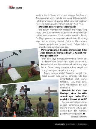 MAJALAH DETIK 30 SEPTEMBER - 6 OKTOBER 2013 
FOKUS 
DUEL FILM SUKARNO 
saat itu, dan di film ini ada proses lahirnya Pak Guntur. 
Ada orangnya jelas, ya kita izin, dong. Alhamdulillah, 
Pak Guntur support, bukunya betul-betul kami jadi kan 
referensi karena setting film ini sekitar 1943-1945. 
Tanggapan dari Megawati seperti apa? 
Yang belum memberikan feedback Bu Mega. Yang 
jelas, kami sudah menyurati, sudah memberitahukan 
bahwa kami membuat film Indonesia Merdeka. Sebab, 
Bu Mega pernah salah menafsirkan bahwa film yang 
saya buat ini tentang istri-istri Sukarno. Kami mem-berikan 
penjelasan melalui surat. Beliau belum 
memberikan jawaban apa-apa. 
Penggarapan film Sukarno ini terke san tidak 
lepas dari momentum politik 2014. Apakah me-mang 
seperti itu? 
Dari awal saya menyadari membuat film ini be-rat. 
Berat dalam pengertian secara konten berat, 
kemudian di luar konten ekspektasi orang juga 
berat. Susah dong mengharapkan ekspektasi 
orang, melayani ekspektasi orang. 
Aspek lainnya adalah Sukarno sangat me-lekat 
dengan satu partai, sehingga kita bisa 
dimanfaatkan oleh partai 
tersebut. Tapi, buat saya, 
saya melepaskan diri dari 
semua itu. 
Masalah ini Anda me-lihatnya 
akan berakhir 
seperti apa, berhentikah 
produksi filmnya ini nanti? 
Persoalan ini akan selesai 
dengan sendirinya apabila 
masing-masing pihak ber-iktikad 
baik dan memiliki 
pandangan yang positif. Q 
OKTA WIGUNA | ISFARI HIKMAT 
MAJALAH DETIK 30 SEPTEMBER - 6 OKTOBER 2013 
 