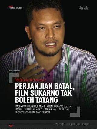 !PENGACARA RACHMAWATI: 
PERJANJIAN BATAL, 
FILM SUKARNO TAK 
BOLEH TAYANG 
MAJALAH DETIK 30 SEPTEMBER - 6 OKTOBER 2013 
FOKUS 
DUEL FILM SUKARNO 
AGUNG/DETIKFOTO 
RACHMAWATI BERKUKUH MEMINTA FILM SOEKARNO BUATAN 
HANUNG DIBATALKAN. ADA PERJANJIAN TAK TERTULIS YANG 
DIINGKARI PRODUSER RAAM PUNJABI. 
 
