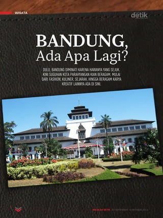 wisata 
BANDUNG, 
Ada Apa Lagi? 
DULU, BANDUNG DIMINATI KARENA HAWANYA YANG SEJUK. 
KINI SUGUHAN KOTA PARAHYANGAN KIAN BERAGAM. MULAI 
DARI FASHION, KULINER, SEJARAH, HINGGA BERAGAM KARYA 
KREATIF LAINNYA ADA DI SINI. 
MAJALAH DETIK 30 SEPTEMBER - 6 OKTOBER 2013 
 