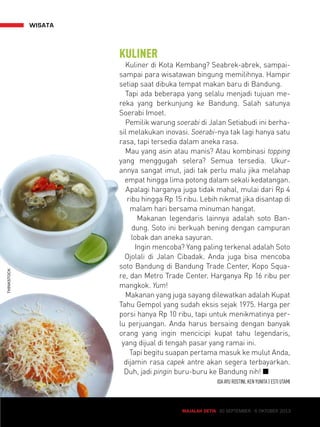 MAJALAH DETIK 30 SEPTEMBER - 6 OKTOBER 2013 
wisata 
KULINER 
Kuliner di Kota Kembang? Seabrek-abrek, sampai-sampai 
para wisatawan bingung memilihnya. Hampir 
setiap saat dibuka tempat makan baru di Bandung. 
Tapi ada beberapa yang selalu menjadi tujuan me-reka 
yang berkunjung ke Bandung. Salah satunya 
Soerabi Imoet. 
Pemilik warung soerabi di Jalan Setiabudi ini berha-sil 
melakukan inovasi. Soerabi-nya tak lagi hanya satu 
rasa, tapi tersedia dalam aneka rasa. 
Mau yang asin atau manis? Atau kombinasi topping 
yang menggugah selera? Semua tersedia. Ukur-annya 
sangat imut, jadi tak perlu malu jika melahap 
empat hingga lima potong dalam sekali kedatangan. 
Apalagi harganya juga tidak mahal, mulai dari Rp 4 
ribu hingga Rp 15 ribu. Lebih nikmat jika disantap di 
malam hari bersama minuman hangat. 
Makanan legendaris lainnya adalah soto Ban-dung. 
Soto ini berkuah bening dengan campuran 
lobak dan aneka sayuran. 
Ingin mencoba? Yang paling terkenal adalah Soto 
Ojolali di Jalan Cibadak. Anda juga bisa mencoba 
soto Bandung di Bandung Trade Center, Kopo Squa-re, 
dan Metro Trade Center. Harganya Rp 16 ribu per 
mangkok. Yum! 
Makanan yang juga sayang dilewatkan adalah Kupat 
Tahu Gempol yang sudah eksis sejak 1975. Harga per 
porsi hanya Rp 10 ribu, tapi untuk menikmatinya per-lu 
perjuangan. Anda harus bersaing dengan banyak 
orang yang ingin mencicipi kupat tahu legendaris, 
yang dijual di tengah pasar yang ramai ini. 
Tapi begitu suapan pertama masuk ke mulut Anda, 
dijamin rasa capek antre akan segera terbayarkan. 
Duh, jadi pingin buru-buru ke Bandung nih! Q 
IDA AYU ROSTINI, KEN YUNITA | ESTI UTAMI 
THINKSTOCK 
 