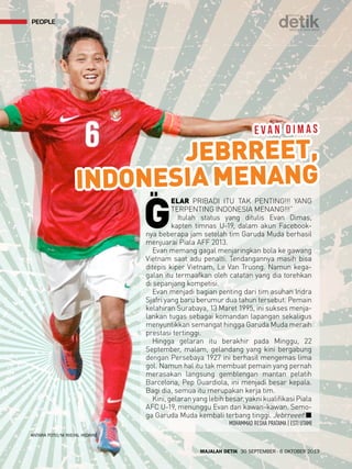 people 
EVAN DIMAS 
JEBRREET, 
INDONESIA MENANG 
MAJALAH DETIK 30 SEPTEMBER - 6 OKTOBER 2013 
ANTARA FOTO/M RISYAL HIDAYAT 
GELAR PRIBADI ITU TAK PENTING!!! YANG 
TERPENTING INDONESIA MENANG!!!” 
Itulah status yang ditulis Evan Dimas, 
kapten timnas U-19, dalam akun Facebook-nya 
beberapa jam setelah tim Garuda Muda berhasil 
menjuarai Piala AFF 2013. 
Evan memang gagal menjaringkan bola ke gawang 
Vietnam saat adu penalti. Tendangannya masih bisa 
ditepis kiper Vietnam, Le Van Truong. Namun kega-galan 
itu termaafkan oleh catatan yang dia torehkan 
di sepanjang kompetisi. 
Evan menjadi bagian penting dari tim asuhan Indra 
Sjafri yang baru berumur dua tahun tersebut. Pemain 
kelahiran Surabaya, 13 Maret 1995, ini sukses menja-lankan 
tugas sebagai komandan lapangan sekaligus 
menyuntikkan semangat hingga Garuda Muda meraih 
prestasi tertinggi. 
Hingga gelaran itu berakhir pada Minggu, 22 
September, malam, gelandang yang kini bergabung 
dengan Persebaya 1927 ini berhasil mengemas lima 
gol. Namun hal itu tak membuat pemain yang pernah 
merasakan langsung gemblengan mantan pelatih 
Barcelona, Pep Guardiola, ini menjadi besar kepala. 
Bagi dia, semua itu merupakan kerja tim. 
Kini, gelaran yang lebih besar, yakni kualifikasi Piala 
AFC U-19, menunggu Evan dan kawan-kawan. Semo-ga 
Garuda Muda kembali terbang tinggi. Jebrreeet!Q 
MOHAMMAD RESHA PRATAMA | ESTI UTAMI 
 
 