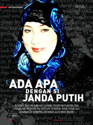 ADA APA DENGAN SI 
JANDA PUTIH 
MAJALAH DETIK 30 SEPTEMBER - 6 OKTOBER 2013 
internasional 
BEBERAPA SAKSI MATA MELIHAT SEORANG PEREMPUAN DI ANTARA PARA 
TERORIS YANG MENYERBU MAL WESTGATE DI NAIROBI, KENYA, PEKAN LALU. 
BENARKAH DIA SAMANTHA LEWTHWAITE ALIAS WHITE WIDOW? 
FOTO: MIRROR 
 