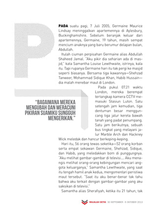 PADA suatu pagi, 7 Juli 2005, Germaine Maurice 
Lind say meninggalkan apartemennya di Aylesbury, 
Bucking hamshire. Sebelum beranjak keluar dari 
apartemennya, Germaine, 19 tahun, masih sempat 
mencium anaknya yang baru berumur delapan bulan, 
Abdullah. 
Itulah ciuman perpisahan Germaine alias Abdullah 
Shaheed Jamal. “Aku pikir dia seharian ada di mas-jid,” 
kata Samantha Louise Lewthwaite, istrinya, kala 
itu. Tapi rupanya Germaine hari itu tak pergi ke masjid 
seperti biasanya. Bersama tiga kawannya—Shehzad 
Tanweer, Mohammad Sidique Khan, Habib Hussain— 
dia malah menebar maut di London. 
Pada pukul 07.21 waktu 
London, mereka berempat 
tertangkap kamera CCTV me-masuki 
Stasiun Luton. Satu 
setengah jam kemudian, tiga 
dentuman besar menggun-cang 
tiga jalur kereta bawah 
tanah yang padat penumpang. 
Satu jam berikutnya, sebuah 
bus tingkat yang melayani ja-lur 
Marble Arch dan Hackney 
Wick meledak dan hancur berkeping-keping. 
Hari itu, 56 orang tewas seketika—52 orang korban 
serta empat sekawan Germaine, Shehzad, Sidique, 
dan Habib, yang meledakkan bom di punggungnya. 
“Aku melihat gambar-gambar di televisi.... Aku mena-ngis 
melihat orang-orang kebingungan mencari ang-gota 
keluarganya,” Samantha Lewthwaite, yang saat 
itu tengah hamil anak kedua, mengomentari peristiwa 
maut tersebut. “Saat itu aku benar-benar tak tahu 
bahwa aku terkait dengan gambar-gambar yang aku 
saksikan di televisi.” 
Samantha alias Sherafiyah, ketika itu 21 tahun, tak 
MAJALAH DETIK 30 SEPTEMBER - 6 OKTOBER 2013 
“Bagaimana mereka 
mengubah dan meracuni 
pikiran suamiku sungguh 
mengerikan.” 
 