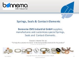 Springs, Seals & Contact-Elements
Bonnema CMS Industrial GmbH supplies,
manufactures and customizes special Springs,
Seals and Contact-Elements.
Success means for us:
“To help the customer to invest in the best possible solutions for his product”
(C. Bonnema, Managing Director)

11.12.2013

Copyright Bonnema CMS Industrial GmbH, D-46397
Bocholt Germany

1

 