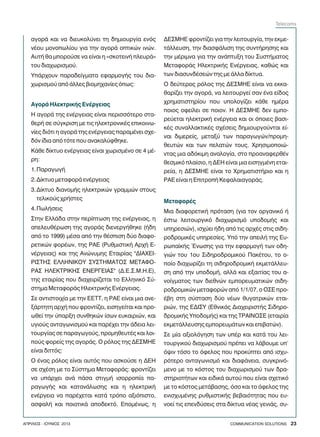 áãïñÜ êáé íá äéåõêïëýíåé ôç äçìéïõñãßá åíüò
íÝïõ ìïíïðùëßïõ ãéá ôçí áãïñÜ ïðôéêþí éíþí.
ÁõôÞ èá ìðïñïýóå íá åßíáé ç «óêïôåéíÞ ðëåõñÜ»
ôïõ äéá÷ùñéóìïý.
ÕðÜñ÷ïõí ðáñáäåßãìáôá åöáñìïãÞò ôïõ äéá-
÷ùñéóìïý áðü Üëëåò âéïìç÷áíßåò üðùò:
Ç áãïñÜ ôçò åíÝñãåéáò åßíáé ðåñéóóüôåñï óôá-
èåñÞ óå óýãêñéóç ìå ôéò çëåêôñïíéêÝò åðéêïéíù-
íßåò äéüôé ç áãïñÜ ôçò åíÝñãåéáò ðáñáìÝíåé ó÷å-
äüí ßäéá áðü ôüôå ðïõ áíáêáëýöèçêå.
ÊÜèå äßêôõï åíÝñãåéáò åßíáé ÷ùñéóìÝíï óå 4 ìÝ-
ñç:
1.ÐáñáãùãÞ
2.Äßêôõï ìåôáöïñÜ åíÝñãåéáò
3.Äßêôõï äéáíïìÞò çëåêôñéêþí ãñáììþí óôïõò
ôåëéêïýò ÷ñÞóôåò
4.ÐùëÞóåéò
Óôçí ÅëëÜäá óôçí ðåñßðôùóç ôçò åíÝñãåéáò, ç
áðåëåõèÝñùóç ôçò áãïñÜò äéåíåñãÞèçêå (Þäç
áðü ôï 1999) ìÝóá áðü ôçí èÝóðéóç äýï äéáöï-
ñåôéêþí öïñÝùí, ôçò ÑÁÅ (ÑõèìéóôéêÞ Áñ÷Þ Å-
íÝñãåéáò) êáé ôçò Áíþíõìçò Åôáéñßáò "ÄÉÁ×ÅÉ-
ÑÉÓÔÇÓ ÅËËÇÍÉÊÏÕ ÓÕÓÔÇÌÁÔÏÓ ÌÅÔÁÖÏ-
ÑÁÓ ÇËÅÊÔÑÉÊÇÓ ÅÍÅÑÃÅÉÁÓ" (Ä.Å.Ó.Ì.Ç.Å),
ôçò åôáéñßáò ðïõ äéá÷åéñßæåôáé ôï Åëëçíéêü Óý-
óôçìá ÌåôáöïñÜò ÇëåêôñéêÞò ÅíÝñãåéáò.
Óå áíôéóôïé÷ßá ìå ôçí ÅÅÔÔ, ç ÑÁÅ åßíáé ìéá áíå-
îÜñôçôç áñ÷Þ ðïõ öñïíôßæåé, åéóçãåßôáé êáé ðñï-
ùèåß ôçí ýðáñîç óõíèçêþí ßóùí åõêáéñéþí, êáé
õãéïýò áíôáãùíéóìïý êáé ðáñÝ÷åé ôçí Üäåéá ëåé-
ôïõñãßáò óå ðáñáãùãïýò, ðñïìçèåõôÝò êáé ëïé-
ðïýò öïñåßò ôçò áãïñÜò. Ï ñüëïò ôçò ÄÅÓÌÇÅ
åßíáé äéôôüò:
Ï Ýíáò ñüëïò åßíáé áõôüò ðïõ áóêïýóå ç ÄÅÇ
óå ó÷Ýóç ìå ôï Óýóôçìá ÌåôáöïñÜò: öñïíôßæåé
íá õðÜñ÷åé áíÜ ðÜóá óôéãìÞ éóïññïðßá ðá-
ñáãùãÞò êáé êáôáíÜëùóçò êáé ç çëåêôñéêÞ
åíÝñãåéá íá ðáñÝ÷åôáé êáôÜ ôñüðï áîéüðéóôï,
áóöáëÞ êáé ðïéïôéêÜ áðïäåêôü. ÅðïìÝíùò, ç
ÁãïñÜ ÇëåêôñéêÞò ÅíÝñãåéáò
ÄÅÓÌÇÅ öñïíôßæåé ãéá ôçí ëåéôïõñãßá, ôçí åêìå-
ôÜëëåõóç, ôçí äéáóöÜëéóç ôçò óõíôÞñçóçò êáé
ôçí ìÝñéìíá ãéá ôçí áíÜðôõîç ôïõ ÓõóôÞìáôïò
ÌåôáöïñÜò ÇëåêôñéêÞò ÅíÝñãåéáò, êáèþò êáé
ôùí äéáóõíäÝóåþí ôçò ìå Üëëá äßêôõá.
Ï äåýôåñïò ñüëïò ôçò ÄÅÓÌÇÅ åßíáé íá åêêá-
èáñßæåé ôçí áãïñÜ, íá ëåéôïõñãåß óáí Ýíá åßäïò
÷ñçìáôéóôçñßïõ ðïõ õðïëïãßæåé êÜèå çìÝñá
ðïéïò ïöåßëåé óå ðïéïí. Ç ÄÅÓÌÇÅ äåí åìðï-
ñåýåôáé çëåêôñéêÞ åíÝñãåéá êáé ïé üðïéåò âáóé-
êÝò óõíáëëáêôéêÝò ó÷Ýóåéò äçìéïõñãïýíôáé åß-
íáé äéìåñåßò, ìåôáîý ôùí ðáñáãùãþí/ðñïìç-
èåõôþí êáé ôùí ðåëáôþí ôïõò. ×ñçóéìïðïéþ-
íôáò ìéá áäüêéìç áíáëïãßá, óôï ðñïáíáöåñèÝí
èåóìéêü ðëáßóéï, ç ÄÅÇ åßíáé ìéá åéóçãìÝíç åôáé-
ñåßá, ç ÄÅÓÌÇÅ åßíáé ôï ×ñçìáôéóôÞñéï êáé ç
ÑÁÅ åßíáé ç ÅðéôñïðÞ ÊåöáëáéáãïñÜò.
Ìéá äéáöïñåôéêÞ ðñüôáóç (ãéá ôïí ïñãáíéêü Þ
Ýóôù ëåéôïõñãéêü äéá÷ùñéóìü õðïäïìÞò êáé
õðçñåóéþí), éó÷ýåé Þäç áðü ôéò áñ÷Ýò óôéò óéäç-
ñïäñïìéêÝò õðçñåóßåò. Õðü ôçí áðåéëÞ ôçò Åõ-
ñùðáúêÞò ¸íùóçò ãéá ôçí åöáñìïãÞ ôùí ïäç-
ãéþí ôïõ 1ïõ Óéäçñïäñïìéêïý ÐáêÝôïõ, ôï ï-
ðïßï äéá÷ùñßæåé ôç óéäçñïäñïìéêÞ åêìåôÜëëåõ-
óç áðü ôçí õðïäïìÞ, áëëÜ êáé åîáéôßáò ôïõ á-
íïßãìáôïò ôùí äéåèíþí åìðïñåõìáôéêþí óéäç-
ñïäñïìéêþí ìåôáöïñþí áðü 1/1/07, ï ÏÓÅ ðñï-
Ýâç óôç óýóôáóç äýï íÝùí èõãáôñéêþí åôáé-
ñéþí, ôçò ÅÄÉÓÕ (Åèíéêüò Äéá÷åéñéóôÞò Óéäçñï-
äñïìéêÞò ÕðïäïìÞò) êáé ôçò ÔÑÁÉÍÏÓÅ (åôáéñßá
åêìåôÜëëåõóçò åìðïñåõìÜôùí êáé åðéâáôþí).
Óå ìßá áîéïëüãçóç ôùí õðÝñ êáé êáôÜ ôïõ ëåé-
ôïõñãéêïý äéá÷ùñéóìïý ðñÝðåé íá ëÜâïõìå õð'
üøéí ôüóï ôï üöåëïò ðïõ ðñïêýðôåé áðü éó÷õ-
ñüôåñï áíôáãùíéóìü êáé äéáöÜíåéá, óõãêñéíü-
ìåíï ìå ôï êüóôïò ôïõ äéá÷ùñéóìïý ôùí äñá-
óôçñéïôÞôùí êáé åéäéêÜ áõôïý ðïõ åßíáé ó÷åôéêü
ìå ôï êüóôïò ìåôÜâáóçò, üóï êáé ôï üöåëïò ôçò
åíéó÷õìÝíçò ñõèìéóôéêÞò âåâáéüôçôáò ðïõ åõ-
íïåß ôéò åðåíäýóåéò óôá äßêôõá íÝáò ãåíéÜò, óõ-
ÌåôáöïñÝò
COMMUNICATION SOLUTIONS 23ÁÐÑÉËÉÏÓ - ÉÏÕÍÉÏÓ 2013
Telecoms
 