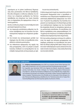 ãêñéíüìåíï ìå ôï ñßóêï (êéíäýíïõò) äçìéïõñ-
ãßáò íÝïõ ìïíïðùëßïõ óôï äßêôõï ðñüóâáóçò.
Êáé åäþ åëëï÷åýåé ï êßíäõíïò áýîçóçò ôïõ êü-
óôïõò ôùí õðçñåóéþí ÷ïíäñéêÞò ôïõ äéêôýïõ
ðñüóâáóçò êáé åðïìÝíùò ôùí ôéìþí ëéáíéêÞò
ðïõ ïé åðé÷åéñÞóåéò èá åöáñìüóïõí óôïõò ôå-
ëéêïýò ÷ñÞóôåò.
Áõôüò ï êßíäõíïò ìðïñåß íá áíôéóôáèìéóôåß áðü
ìßá óåéñÜ ðáñáãüíôùí üðùò:
ôçí ðáñïõóßá êáôÜëëçëçò ñýèìéóçò ôïõ äé-
êôýïõ ðñüóâáóçò ðïõ íá åããõÜôáé ôçí áðï-
ôåëåóìáôéêÞ ðáñï÷Þ ôùí õðçñåóéþí ÷ïíäñé-
êÞò,
ôçí Ýíôáóç ôïõ áíôáãùíéóìïý ìåôáîý ôùí
ðáñï÷þí ðïõ èá ôåßíåé íá åêìçäåíßóåé ïðïé-
ïäÞðïôå õðüëïéðï ìïíïðùëßïõ,
ôçí ðéèáíüôçôá åöáñìïãÞò ôçò áñ÷Þò ôçò
ßóçò ìåôá÷åßñéóçò, þóôå íá ìðïñåß ç áãïñÜ
ëéáíéêÞò óôáäéáêÜ íá áõôïñõèìéóôåß êáé íá
õðÜñîåé ðñáãìáôéêüò áíôáãùíéóìüò ìå ïöÝ-
l
l
l
ëç ãéá ôïõò êáôáíáëùôÝò .
Ç Üëëç óçìáíôéêÞ ðôõ÷Þ ðïõ ðñïêýðôåé áðü ôïí
ëåéôïõñãéêü äéá÷ùñéóìü åßíáé ç ðñïþèçóç å-
ðåíäýóåùí êáé ç äçìéïõñãßá ðåñéâÜëëïíôïò ìå-
ãáëýôåñçò âåâáéüôçôáò åöáñìïãÞò ôùí êáíü-
íùí. Ç ìåßùóç ôçò ñýèìéóçò ôçò ëéáíéêÞò êáé ç
ìåßùóç ôùí ðñïóöõãþí óôá äéêáóôÞñéá ìåôáîý
ôùí åíáëëáêôéêþí ðáñü÷ùí êáé ôïõ incumbent
èá åðçñÝáæáí èåôéêÜ ôéò áðïöÜóåéò ó÷åôéêÜ ìå
ôéò ìåëëïíôéêÝò åðåíäýóåéò. Ïé åðåíäýóåéò óôï
äßêôõï ðñüóâáóçò åßíáé ìáêñïðñüèåóìåò (10-
15 ÷ñüíéá) êáé åðïìÝíùò ôï óôáèåñü ñõèìéóôéêü
ðëáßóéï åßíáé ðáñÜãïíôáò ðïëý óçìáíôéêüò.
Åðß ôçò ïõóßáò ìðïñïýìå íá ðïýìå üôé õéïèåôþ-
íôáò ôçí áñ÷Þ ôçò éóüôéìçò ìåôá÷åßñéóçò ôùí
ðáñü÷ùí ìðïñïýìå íá åããõçèïýìå Ýíá ìïíá-
äéêü êáé äßêáéï playing field áöïý áêüìç êáé ãéá
Ýíá êáëü ðïäïóöáéñéêü áãþíá áðáéôïýíôáé Ýíá
êáëü óýíïëï êáíïíéóìþí, Ýíáò êáëüò äéáéôçôÞò
êáé Ýíá êáëü ãÞðåäï.
ÅÜí åðéèõìåßôå ôï COMMUNICATION SOLUTIONS
íá äçìïóéåýóåé ðåñéóóüôåñá Üñèñá ãéá ôçí åîÝëéîç
ôçò áãïñÜò ôùí çëåêôñïíéêþí åðéêïéíùíéþí
êõêëþóôå ôï Íï 24 óôçí êÜñôá áíáãíùóôþí
Ëßãá ëüãéá ãéá ôïí áñèñïãñÜöï
Ï ê. ÁíäñÝáò Áíáóôáóüðïõëïò åßíáé CEO ôçò åôáéñåßáò Smart Online Services LTD
(http://www.smartonline. com.cy) ç ïðïßá áíáðôýóóåé clouding services êáé SaaS.
Óôï ðáñåëèüí Ý÷åé äéáôåëÝóåé CCO óôçí Algonet êáé Netone, ÄéåõèõíôÞò åðé÷åéñç-
ìáôéêÞò ÁíÜðôõîçò óôçí Vivodi, óôÝëå÷ïò ôïõ ÔìÞìáôïò ÁóõñìÜôùí Åðéêïéíùíéþí
óôçí Stat S.A., ÄéåõèõíôÞò ÐùëÞóåùí & ÌÜñêåôéíãê óôçí ÁÔÅ× ÁÅ üðïõ õðÞñîå éäñõ-
ôéêü óôÝëå÷ïò êáé ìÝôï÷ïò ôçò åôáéñåßáò, åíþ êáôåß÷å ôç èÝóç Ôå÷íéêïý Óõìâïýëïõ ãéá
Üëëåò åôáéñåßåò Ôçëåðéêïéíùíéþí óôçí ÅëëÜäá êáé óôï åîùôåñéêü. Åßíáé êÜôï÷ïò ðôõ-
÷ßïõ ÇëåêôñïíéêÞò Ìç÷áíéêÞò ìå åîåéäßêåõóç óôéò Ôçëåðéêïéíùíßåò áðü ôï ÔìÞìá Çëå-
êôñïíéêÞò Ìç÷áíéêÞò ôçò Ðïëõôå÷íéêÞò ó÷ïëÞò ôçò Áãêþíá, Éôáëßáò.
24 COMMUNICATION SOLUTIONS ÁÐÑÉËÉÏÓ - ÉÏÕÍÉÏÓ 2013
Telecoms
 