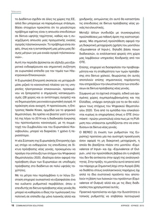 ôï Äéáäßêôõï ó÷åäüí óå üëåò ôéò ÷þñåò ôçò ÅÅ,
áëëÜ äåí ìðïñïýìå íá ðáñáìÝíïõìå óôÜóéìïé.
ÂÜóåé óôïé÷åßùí ðñïêýðôåé üôé ôï ìåãáëýôåñï
ðñüâëçìá åöÝôïò åßíáé ç áðïõóßá åðåíäýóåùí
óå äßêôõá õøçëÞò ôá÷ýôçôáò, êáèþò êáé ç óõ-
íå÷éæüìåíç áðïõóßá ìéáò ðñáãìáôéêÞò åíéáßáò
áãïñÜò ôçëåðéêïéíùíéþí. Ôï ðñüâëçìá åßíáé óá-
öÝò, üðùò êáé ç áíôáðüêñéóÞ ìáò ìÝóù ìéáò äÝ-
óìçò ìÝôñùí ãéá ìéá åíéáßá áãïñÜ ôçëåðéêïéíù-
íéþí» .
ÁõôÞ ôçí ðåñßïäï âñßóêåôáé óå åîÝëéîç ìéá åîáé-
ñåôéêÜ åíäéáöÝñïõóá êáé óçìáíôéêÞ óõæÞôçóç
óå åõñùðáúêü åðßðåäï ãéá ôïí ôïìÝá ôùí Çëå-
êôñïíéêþí Åðéêïéíùíéþí.
Ç ÅõñùðáúêÞ ÅðéôñïðÞ óêïðåýåé íá ìåôáññõè-
ìßóåé ñéæéêÜ ôï êáíïíéóôéêü ðëáßóéï ãéá ôéò õðç-
ñåóßåò çëåêôñïíéêþí åðéêïéíùíéþí, ðñïêåéìÝ-
íïõ íá îåðåñáóôåß ï óçìåñéíüò êáôáêåñìáôé-
óìüò (28 ÷þñåò êáé ïé áíôßóôïé÷åò áãïñÝò) êáé
íá äçìéïõñãÞóåé ìéá åíéáßá åõñùðáúêÞ áãïñÜ. Ç
ðñüêëçóç åßíáé áíïé÷ôÞ. Ç ðñïôåßíïõóá, ç Åðß-
ôñïðïò Neelie Kroes, áñìüäéá ãéá ôï øçöéáêü
èåìáôïëüãéï, èá ðñÝðåé íá âéáóôåß ãéáôß ç åíôï-
ëÞ ôçò ëÞãåé ôï 2014 êáé ç äéáäéêáóßá Ýãêñéóçò
ôïõ ðñïôåéíüìåíïõ êáíïíéóìïý, ìå ôç óõììå-
ôï÷Þ ôïõ Óõìâïõëßïõ êáé ôïõ Åõñùðáúêïý Êïé-
íïâïõëßïõ, ìðïñåß íá äéáñêÝóåé 1 ÷ñüíï Þ ðå-
ñéóóüôåñï.
Ç íÝá Óýóôáóç ôçò ÅõñùðáúêÞò ÅðéôñïðÞò Ý÷åé
ùò óôü÷ï íá åíèáññýíåé ôéò åðåíäýóåéò óå äß-
êôõá ðñüóâáóçò íÝáò ãåíéÜò, ðñïêåéìÝíïõ íá
ðñïÜãåé ôçí åðßôåõîç ôùí óôü÷ùí ôïõ Øçöéáêïý
Èåìáôïëïãßïõ 2020, éäéáßôåñá üóïí áöïñÜ ôçí
ðñüóâáóç üëùí ôùí Åõñùðáßùí óå õðïäïìÝò
ðñüóâáóçò óôï äéáäßêôõï óå ðïëý õøçëÝò ôá-
÷ýôçôåò.
Ìå ôá ìÝôñá ðïõ ðåñéëáìâÜíåé ç åí ëüãù Óý-
óôáóç åðé÷åéñåß ïõóéáóôéêÜ íá åîáóöáëßóåé Ýíá
ðéï åõÝëéêôï ñõèìéóôéêü ðåñéâÜëëïí, üðïõ ï
åðåíäõôÞò óå äßêôõá ðñüóâáóçò íÝáò ãåíéÜò èá
ìðïñåß íá êáèïñßóåé ï ßäéïò ôçí ôéìïëïãéáêÞ ôïõ
ðïëéôéêÞ óå åðßðåäï ü÷é ìüíï ëéáíéêÞò áëëÜ êáé
÷ïíäñéêÞò, åêôéìþíôáò üôé áõôü èá êáôáóôÞóåé
ôéò åðåíäýóåéò óå äßêôõá ðñüóâáóçò íÝáò ãå-
íéÜò ðéï åëêõóôéêÝò.
Ìåôáîý Üëëùí óõíäõÜæåé ìå óõãêåêñéìÝíåò
ðñïûðïèÝóåéò ìéá ðéèáíÞ Üñóç ôçò êïóôïóôñÝ-
öåéáò. Ìßá óçìáíôéêÞ ðñïûðüèåóç áöïñÜ ôçí
ìç äéáêñéôéêÞ ìåôá÷åßñéóç (÷ñÞóç ôïõ ìïíôÝëïõ
«Equivalence of Input»), äçëáäÞ âÜóåé ðïéùí
äéáäéêáóéþí, ïé åíáëëáêôéêïß öïñåßò óôç ÷þñá
ìáò ëáìâÜíïõí õðçñåóßåò ×ïíäñéêÞò áðü ôïí
ÏÔÅ.
Åðßóçò, åðé÷åéñåß íá äéáóöáëßóåé ôçí ðñïâëåøé-
ìüôçôá êáé ôç óôáèåñüôçôá ôùí ôéìþí ðñüóâá-
óçò óôï äßêôõï ÷áëêïý, èåùñþíôáò üôé áõôÝò
áðïôåëïýí åðßóçò óçìáíôéêïýò ðáñÜãïíôåò
ðïõ åðçñåÜæïõí ôçí åëêõóôéêüôçôá ôùí åðåíäý-
óåùí óå äßêôõá ðñüóâáóçò íÝáò ãåíéÜò.
Óýìöùíá ìå ôá ó÷åôéêÜ óôïé÷åßá, åéäéêÜ ãéá ïñé-
óìÝíåò ÷þñåò óõìðåñéëáìâáíïìÝíçò êáé ôçò
ÅëëÜäáò, õðÜñ÷åé áíçóõ÷ßá ãéá ôï áí èá êáëý-
øïõí ôïõò óôü÷ïõò ôïõ Øçöéáêïý Èåìáôïëï-
ãßïõ 2020. ¸íá áðü ôá åìðüäéá ðïõ åðéêáëïý-
íôáé êõñßùò ïé åðé÷åéñÞóåéò üðùò ï ÏÔÅ (incu-
mbent - ðñþçí ìïíïðþëéá) åßíáé ðùò ìå ôç Ñýè-
ìéóç ðïõ õðüêåéíôáé åìðïäßæïíôáé óôï íá åðåí-
äýóïõí óå äßêôõá íÝáò ãåíéÜò.
Ï BEREC (ç Ýíùóç ôùí ñõèìéóôþí ôçò Åõ-
ñþðçò) ðñïôåßíåé ìßá ðéï áõóôçñÞ ðñïóÝããéóç
üóïí áöïñÜ ôç ìç äéáêñéôéêÞ ìåôá÷åßñéóç, ç
ïðïßá èá âáóßæåôáé ðëÝïí óôï ìïíôÝëï «Equi-
valence of Input» êáé ü÷é «Equivalence of Out-
put», õðü ôçí ðñïûðüèåóç âÝâáéá üôé ç åðéâïëÞ
ôïõ äåí èá áíôßêåéôáé óôçí áñ÷Þ ôçò áíáëïãéêü-
ôçôáò. Óôçí ðñÜîç, ôï ìïíôÝëï áõôü áðáéôåß áðü
ôïí ðÜñï÷ï ìå ÓçìáíôéêÞ Éó÷ý óôçí ÁãïñÜ (ÓÉÁ)
íá äéáèÝôåé óôïõò åíáëëáêôéêïýò ðáñü÷ïõò ü÷é
áðëÜ ôá ßäéá óõóôáôéêÜ ðñïúüíôá ðïõ áðïôå-
ëïýí ôç âÜóç ôùí ëéáíéêþí ôïõ ðñïúüíôùí (Equi-
valence of Output) áëëÜ êáé ìå ôéò ßäéåò äéáäé-
êáóßåò ðïõ ÷ñçóéìïðïéåß áõôüò.
ÐñáêôéêÜ ðñïôåßíåôáé íá Ý÷åé ôçí äõíáôüôçôá ï
ôïðéêüò ñõèìéóôÞò íá åðéâÜëëåé ëåéôïõñãéêü
18 COMMUNICATION SOLUTIONS ÁÐÑÉËÉÏÓ - ÉÏÕÍÉÏÓ 2013
Telecoms
 