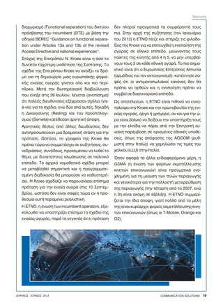 äéá÷ùñéóìü (Functional separation) ôïõ äéêôýïõ
ðñüóâáóçò ôïõ incumbent (ÏÔÅ) ìå âÜóç ôçí
ïäçãßá BEREC “Guidance on functional separa-
tion under Articles 13a and 13b of the revised
Access Directive and national experiences”.
Óôü÷ïò ôçò Åðéôñüðïõ Í. Kroes åßíáé ç üóï ôï
äõíáôüí ôá÷ýôåñç õéïèÝôçóç ôçò Óýóôáóçò. Ôï
ó÷Ýäéï ôçò Åðéôñüðïõ Kroes íá áíïßîåé ôï äñü-
ìï ãéá ôç äçìéïõñãßá ìéáò åõñùðáúêÞò øçöéá-
êÞò åíéáßáò áãïñÜò ãßíåôáé üëï êáé ðéï ðåñß-
ðëïêï. ÌåôÜ ôçí äéõðçñåóéáêÞ äéáâïýëåõóç
ðïõ Ýëçîå óôéò 26 Éïõëßïõ, ëÝãåôáé (áíåðßóçìá)
üôé ðïëëÝò äéåõèýíóåéò åîÝöñáóáí ó÷üëéá (vis-
à-vis) ãéá ôï ó÷Ýäéï, åíþ äýï áðü áõôÝò, äçëáäÞ
ç Äéêáéïóýíçò (Reding) êáé ôïõ ðñïûðïëïãé-
óìïý (Semeta) êáôÝèåóáí áñíçôéêÞ Üðïøç.
ÁñíçôéêÝò èÝóåéò áðü Üëëåò äéåõèýíóåéò äåí
áíôéðñïóùðåýïõí ìéá äñáìáôéêÞ óôÜóç ãéá ôçí
ðñüôáóç. Ùóôüóï, ôï ãñáöåßï ôçò Kroes èá
ðñÝðåé ôþñá íá óõììåôÜó÷åé óå óõæçôÞóåéò, óõ-
íåäñéÜóåéò, óõíüäïõò, ðñïêåéìÝíïõ íá ëõèåß ôï
èÝìá, ìå äõíáôüôçôåò êëéìÜêùóçò óå ðïëéôéêü
åðßðåäï. Ôï áñ÷éêü íïìïèåôéêü ó÷Ýäéï ìðïñåß
íá ìåôáâëçèåß óçìáíôéêÜ êáé ç ðñïãñáììáôé-
óìÝíç äéáäéêáóßá èá ìðïñïýóå íá êáèõóôåñÞ-
óåé. Ç Kroes ó÷åäßáæå íá ðáñïõóéÜóåé åðßóçìá
ðñüôáóç ãéá ôçí åíéáßá áãïñÜ óôéò 10 Óåðôåì-
âñßïõ, ùóôüóï äåí åßíáé óáöÝò ôþñá áí ç ðñï-
èåóìßá áõôÞ ðáñáìÝíåé ñåáëéóôéêÞ.
Ç ETNO, ç Ýíùóç ôùí incumbent operators, åîá-
êïëïõèåß íá õðïóôçñßæåé åðßóçìá ôï ó÷Ýäéï ôçò
åíéáßáò áãïñÜò, ðáñÜ ôï ãåãïíüò üôé ç ðñüôáóç
äåí ðëçñïß ðñáãìáôéêÜ ôá óõìöÝñïíôÜ ôïõò
ðéá. Óôçí áñ÷Þ ôçò óõæÞôçóçò (ôïí ÉáíïõÜñéï
ôïõ 2013) ç ETNO ðßåæå êáé óôÞñéæå ôéò öéëïäï-
îßåò ôçò Kroes ãéá íá åðéôåõ÷èåß ç åíïðïßçóç ôçò
áãïñÜò óå åèíéêü åðßðåäï, ìåéþíïíôáò ôïõò
ðáßêôåò ôçò êéíçôÞò áðü 4 Þ 5, íá ìçí õðåñâáß-
íïõí ôïõò 3 óå êÜèå åèíéêÞ áãïñÜ. Ôï ðéï óçìá-
íôéêü åßíáé üôé ï Åõñùðáßïò Åðßôñïðïò Almunia
(áñìüäéïò ãéá ôïí áíôáãùíéóìü), êáôÝóôçóå óá-
öÝò üôé ïé áíôéìïíïðùëéáêïß êáíüíåò äåí èá
ðñÝðåé íá áñèïýí êáé ç åíïðïßçóç ðñÝðåé íá
óõìâåß óå äéáóõíïñéáêü åðßðåäï.
Ùò áðïôÝëåóìá, ç ETNO åßíáé ðéèáíü íá åãêá-
ôáëåßøåé ôçí Kroes êáé ôçí ðñùôïâïõëßá ôçò åíé-
áßáò áãïñÜò, áñãÜ Þ ãñÞãïñá, áí êáé ãéá ôçí þ-
ñá åßíáé âïëéêü íá äåßîïõí ôçí õðïóôÞñéîç ôïõò
ìå ôçí åëðßäá íá ðÜñåé áðü ôçí ÅðéôñïðÞ åõ-
íïúêÞ ðáñÝìâáóç óå ïñéóìÝíåò åèíéêÝò õðïèÝ-
óåéò, üðùò ôçò áðüöáóçò ôçò AGCOM (ñõè-
ìéóôÞ óôçí Éôáëßá) íá ÷áìçëþóåé ôéò ôéìÝò ôïõ
÷áëêïý (LLU) óôçí Éôáëßá.
¼óïí áöïñÜ ôá Üëëá åíäéáöåñüìåíá ìÝñç, ç
GSMA (ç Ýíùóç ôùí öïñÝùí åêìåôÜëëåõóçò
êéíçôþí åðéêïéíùíéþí) åßíáé ðñáãìáôéêÜ åíï-
÷ëçìÝíç ãéá ôç ìåßùóç ôùí ôåëþí ðåñéáãùãÞò
êáé ãåíéêüôåñá ãéá ôçí ðïëëïóôÞ ìåôáññýèìéóç
ôçò ðåñéáãùãÞò (ôçí ôÝôáñôç áðü ôï 2007, åíþ
ç 3ç åßíáé áêüìç óå åîÝëéîç). Ç ETNO óõììåñß-
æåôáé ôçí ßäéá Üðïøç, ãéáôß ðïëëÜ áðü ôá ìÝëç
ôçò åßíáé êõñßáñ÷ïé öïñåßò åêìåôÜëëåõóçò êéíç-
ôþí åðéêïéíùíéþí (üðùò ïé T-Mobile, Orange êáé
Ï2).
COMMUNICATION SOLUTIONS 19ÁÐÑÉËÉÏÓ - ÉÏÕÍÉÏÓ 2013
Telecoms
 