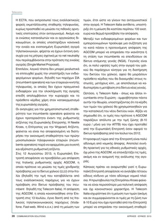 Ç ECTA, ðïõ åêðñïóùðåß ôïõò åíáëëáêôéêïýò
öïñåßò åêìåôÜëëåõóçò óôáèåñÞò ôçëåöùíßáò,
êõñßùò ðñïóðáèåß íá ìåéþóåé ôéò ðéèáíÝò áñíç-
ôéêÝò åðéðôþóåéò óôïí áíôáãùíéóìü. Áêüìç êáé
ïé åíþóåéò êáôáíáëùôþí êáé ïé ïñãáíþóåéò äé-
êáéùìÜôùí, ïé ïðïßåò õðïóôçñßæïõí êáíïíéêÜ
ôçí åíéáßá êáé åíïðïéçìÝíç ÅõñùðáúêÞ áãïñÜ
ôçëåðéêïéíùíéþí, öÝñåôáé íá Ý÷ïõí Ýíôïíç áíç-
óõ÷ßá ãéá ôéò ñÞôñåò ó÷åôéêÜ ìå ôï net neutrality
ðïõ ðåñéëáìâÜíïíôáé óôçí ðñüôáóç ôçò åíéáßáò
áãïñÜò (Single Market Proposal).
ÅðéðëÝïí, ëïãéêÜ ôßðïôá äåí ìðïñåß ñåáëéóôéêÜ
íá åðéôåõ÷èåß ÷ùñßò ôçí õðïóôÞñéîç ôùí åíäéá-
öåñüìåíùí öïñÝùí, äçëáäÞ ôùí ðáñü÷ùí ÓÉÁ
(incumbent operators) êáé ôùí åôáéñåéþí êéíçôÞò
ôçëåöùíßáò, ïé ïðïßåò äåí Ý÷ïõí ðñáãìáôéêü
åíäéáöÝñïí ãéá ôçí ïëïêëÞñùóç ôçò áãïñÜò
åðåéäÞ áðïëáìâÜíïõí ôçí êõñéáñ÷ßá êáé ôï
ðñüóèåôï êÝñäïò ÷Üñç óôïí êáôáêåñìáôéóìü
ôçò åõñùðáúêÞò áãïñÜò .
Ïé áíçóõ÷ßåò ãéá ôçí ÷ñçìáôïðéóôùôéêÞ óôáèå-
ñüôçôá ôùí incumbents operators öáßíåôáé íá
Ý÷ïõí ðñïôåñáéüôçôá Ýíáíôé ôçò ñõèìéóôéêÞò
áôæÝíôáò ôçò ÅõñùðáúêÞò ÅðéôñïðÞò. Ç Neelie
Kroes, ç Åðßôñïðïò ãéá ôçí ØçöéáêÞ ÁôæÝíôá,
öáßíåôáé íá åßíáé ðéï áðïöáóéóìÝíç íá äéáôç-
ñÞóåé ôçí ïéêïíïìéêÞ óôáèåñüôçôá ôùí ðñþçí
ìïíïðùëéáêþí ôçëåöùíéêþí åôáéñéþí (incum-
bents operators) ðáñÜ íá åöáñìüóåé ìéá óõíåðÞ
êáé áîéüðéóôç ñõèìéóôéêÞ áôæÝíôá.
Óôéò 12 Áõãïýóôïõ 2013, ç ÅõñùðáúêÞ Åðé-
ôñïðÞ áðïöÜóéóå íá ðñïóâÜëëåé ìéá áðüöáóç
ôçò ÉôáëéêÞò ñõèìéóôéêÞò áñ÷Þò AGCOM, ç
ïðïßá ðñüôåéíå íá ìåéþóåé ôéò ôéìÝò ÷ïíäñéêÞò
ðñüóâáóçò ãéá ôï äßêôõï ÷áëêïý (LLU) óôçí Éôá-
ëßá (äçëáäÞ ôçí ôéìÞ ðïõ êáôáâÜëëåôáé áðü
ôïõò åíáëëáêôéêïýò ðáñü÷ïõò ãéá íá Ý÷ïõí
ðñüóâáóç óôï äßêôõï ðñüóâáóçò ôïõ incu-
mbent äçëáäÞ ôçò Telecom Italia). Ç áðüöáóç
ôçò AGCOM, ç ïðïßá êïéíïðïéÞèçêå óôçí Åðé-
ôñïðÞ óôéò 13 Éïõëßïõ, Ýãéíå äåêôÞ áðü ôéò Éôá-
ëéêïýò ôçëåðéêïéíùíéáêïýò ðáñü÷ïõò (Voda-
fone, Fast-web, Wind ê.ï.ê.) áðü ôç ìåßùóç ôùí
ôéìþí, Ýôóé þóôå íá ãßíïõí ðéï áíôáãùíéóôéêïß
óôçí áãïñÜ. Ç Telecom Italia áíôßèåôá, õðïóôÞ-
ñéîå üôé ç ìåßùóç èá êïóôßóåé ðåñßðïõ 100 åêáô.
åõñþ êáé èåñìÜ ðñïóÝâáëå ôçí áðüöáóç.
Ìåôáîý ôùí åíäéáöåñïìÝíùí öïñÝùí êáé ôùí
åìðåéñïãíùìüíùí ðñïÝêõøå ìéá óõæÞôçóç ãéá
ôï êáôÜ ðüóïí ç ðñïôåéíüìåíç áðüöáóç ôçò
AGCOM ìðïñåß íá åðçñåÜóåé ôçí éêáíüôçôá Þ
ôç óôÜóç ôùí incumbents íá åðåíäýóïõí óå
äßêôõá åðüìåíçò ãåíéÜò (NGA). Ãåãïíüò åßíáé
üôé, ïé ðïëý õøçëÝò ôéìÝò óôçí áãïñÜ ôïõ ÷áë-
êïý èá ðáñÜó÷ïõí êßíçôñá ãéá ôç äéáôÞñçóç
ôïõ äéêôýïõ ôïõ ÷áëêïý, áöïý èá ìïéñÜóïõí
ðñüóèåôï êÝñäïò ðïõ èá äéáíåìçèåß óôïõò ðé-
óôùôÝò, ìåôü÷ïõò êëð., ìå áðïôÝëåóìá íá êá-
èõóôåñÞóåé ç ìåôÜâáóç óôá äßêôõá íÝáò ãåíéÜò.
Ùóôüóï, ç Telecom Italia - üðùò êáé Üëëïé in-
cumbents óôçí Åõñþðç - áìöéóâÞôçóáí ðÜíôá
áõôÞí ôçí èåùñßá, õðïóôçñßæïíôáò üôé ôá êÝñäç
ôùí ôéìþí ôïõ ÷áëêïý èá ÷ñçóéìïðïéçèïýí ãéá
ôçí êáôáóêåõÞ ôïõ íÝïõ äéêôýïõ éíþí. Áîßæåé íá
óçìåéùèåß üôé, ïé ôéìÝò ðïõ ðñüôåéíå ç AGCOM
ôáéñéÜæïõí áðüëõôá ìå ôçí ôéìÞ æþíçò (8-10
åõñþ / ìÞíá ãéá ôçí ÁÐÔÂ) ðïõ Ý÷åé ðñïôáèåß
áðü ôçí ÅõñùðáúêÞ ÅðéôñïðÞ üóïí áöïñÜ ôï
äßêôõï ðñüóâáóçò áðü ôïí Éïýëéï ôïõ 2012.
Ç ðñïóöõãÞ ôþñá áðü ôçí ÅðéôñïðÞ åßíáé ðïëý
áäýíáìç áðü íïìéêÞò Üðïøçò. Áðïôåëåß óõíÞ-
èç ðñáêôéêÞ ãéá ôéò åèíéêÝò ñõèìéóôéêÝò áñ÷Ýò,
ü÷é ìüíï ôçò AGCOM, íá åðáíåîåôÜæåé ôéò ôéìÝò,
áêüìç êáé åí áíáìïíÞ ôçò áíÜëõóçò ôçò áãï-
ñÜò.
ÊÜðïéïò ðñÝðåé íá áíáñùôçèåß ãéáôß ç Åõñù-
ðáúêÞ ÅðéôñïðÞ áðïöÜóéóå íá áíáëÜâåé ôÝôïéïõ
åßäïõò êßíäõíï ìå ôüóï áäýíáìï íïìéêü ðëáß-
óéï. Ç ðñùôïâïõëßá ôçò Åðéôñüðïõ Kroes öáßíå-
ôáé íá åßíáé ðåñéóóüôåñï ìéá ðïëéôéêÞ áðüöáóç
êáé ü÷é êáíïíéóôéêïý ÷áñáêôÞñá. Ç Telecom
Italia éó÷õñßóôçêå üôé ç ìåßùóç ôùí ôéìþí (áêüìç
êáé áí óõììïñöþíïíôáé ïé ôéìÝò ìå ôç æþíç ôùí
8-10 Åõñþ ðïõ Ý÷åé ðñïôáèåß áðü ôçí ÅðéôñïðÞ)
ìðïñåß íá åðçñåÜóåé ôçí ïéêïíïìéêÞ óôáèåñü-
20 COMMUNICATION SOLUTIONS ÁÐÑÉËÉÏÓ - ÉÏÕÍÉÏÓ 2013
Telecoms
 