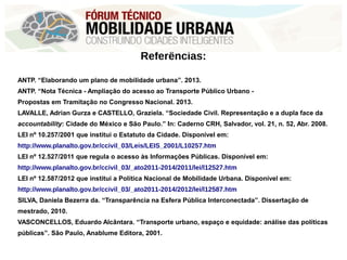 Referências:
ANTP. “Elaborando um plano de mobilidade urbana”. 2013.
ANTP. “Nota Técnica - Ampliação do acesso ao Transporte Público Urbano -
Propostas em Tramitação no Congresso Nacional. 2013.
LAVALLE, Adrian Gurza e CASTELLO, Graziela. “Sociedade Civil. Representação e a dupla face da
accountability: Cidade do México e São Paulo.” In: Caderno CRH, Salvador, vol. 21, n. 52, Abr. 2008.
LEI nº 10.257/2001 que institui o Estatuto da Cidade. Disponível em:
http://www.planalto.gov.br/ccivil_03/Leis/LEIS_2001/L10257.htm
LEI nº 12.527/2011 que regula o acesso às Informações Públicas. Disponível em:
http://www.planalto.gov.br/ccivil_03/_ato2011-2014/2011/lei/l12527.htm
LEI nº 12.587/2012 que institui a Política Nacional de Mobilidade Urbana. Disponível em:
http://www.planalto.gov.br/ccivil_03/_ato2011-2014/2012/lei/l12587.htm
SILVA, Daniela Bezerra da. “Transparência na Esfera Pública Interconectada”. Dissertação de
mestrado, 2010.
VASCONCELLOS, Eduardo Alcântara. “Transporte urbano, espaço e equidade: análise das políticas
públicas”. São Paulo, Anablume Editora, 2001.
 