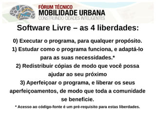 Software Livre – as 4 liberdades:
0) Executar o programa, para qualquer propósito.
1) Estudar como o programa funciona, e adaptá-lo
para as suas necessidades.*
2) Redistribuir cópias de modo que você possa
ajudar ao seu próximo
3) Aperfeiçoar o programa, e liberar os seus
aperfeiçoamentos, de modo que toda a comunidade
se beneficie.
* Acesso ao código-fonte é um pré-requisito para estas liberdades.
 