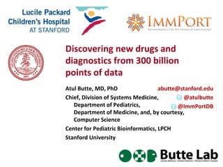 Discovering new drugs and
diagnostics from 300 billion
points of data
Atul Butte, MD, PhD
Chief, Division of Systems Medicine,
Department of Pediatrics,
Department of Medicine, and, by courtesy,
Computer Science
Center for Pediatric Bioinformatics, LPCH
Stanford University
abutte@stanford.edu
@atulbutte
@ImmPortDB
 