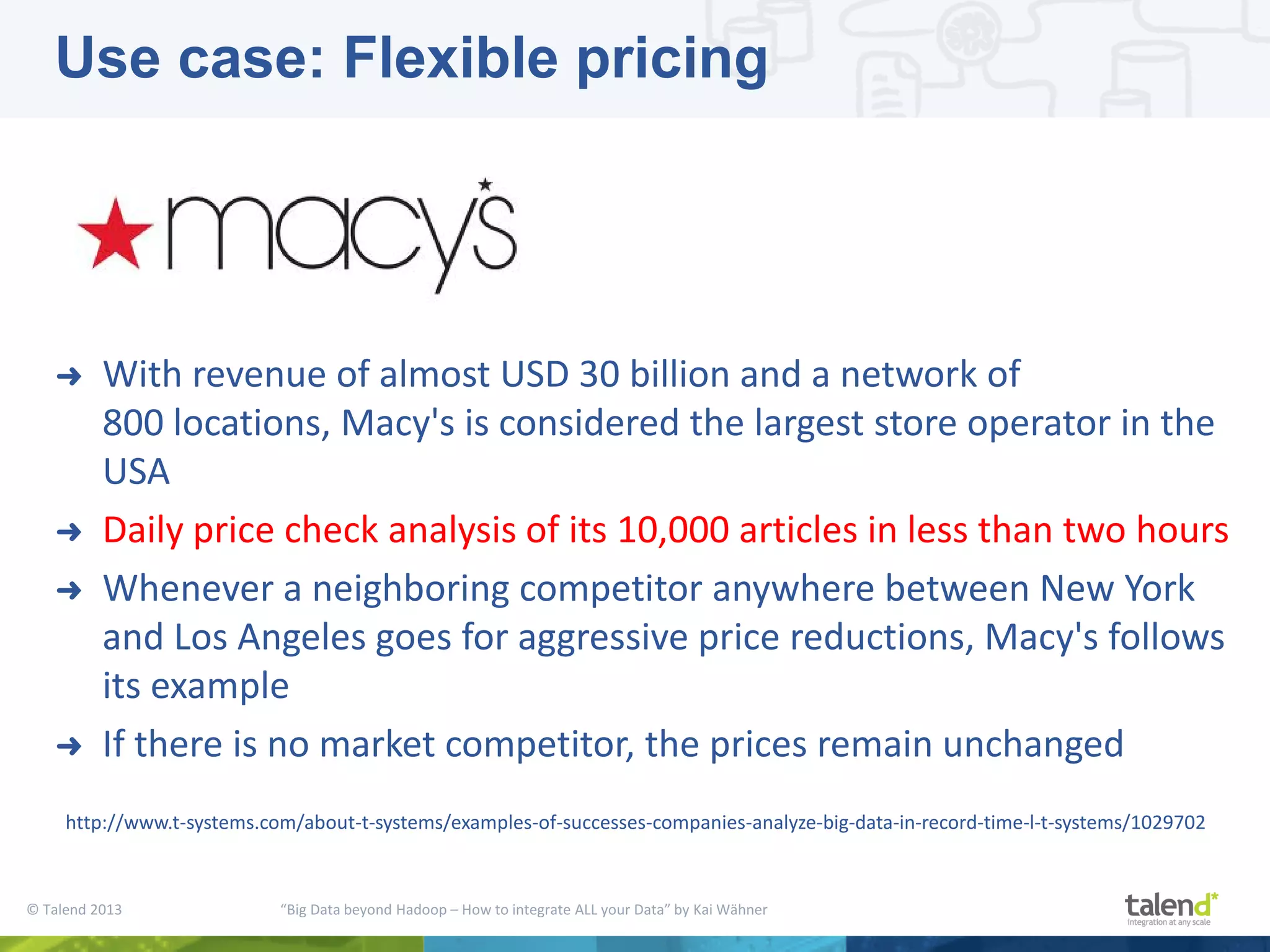 © Talend 2013 “Big Data beyond Hadoop – How to integrate ALL your Data” by Kai Wähner ➜ With revenue of almost USD 30 billion and a network of 800 locations, Macy's is considered the largest store operator in the USA ➜ Daily price check analysis of its 10,000 articles in less than two hours ➜ Whenever a neighboring competitor anywhere between New York and Los Angeles goes for aggressive price reductions, Macy's follows its example ➜ If there is no market competitor, the prices remain unchanged http://www.t-systems.com/about-t-systems/examples-of-successes-companies-analyze-big-data-in-record-time-l-t-systems/1029702 Use case: Flexible pricing 