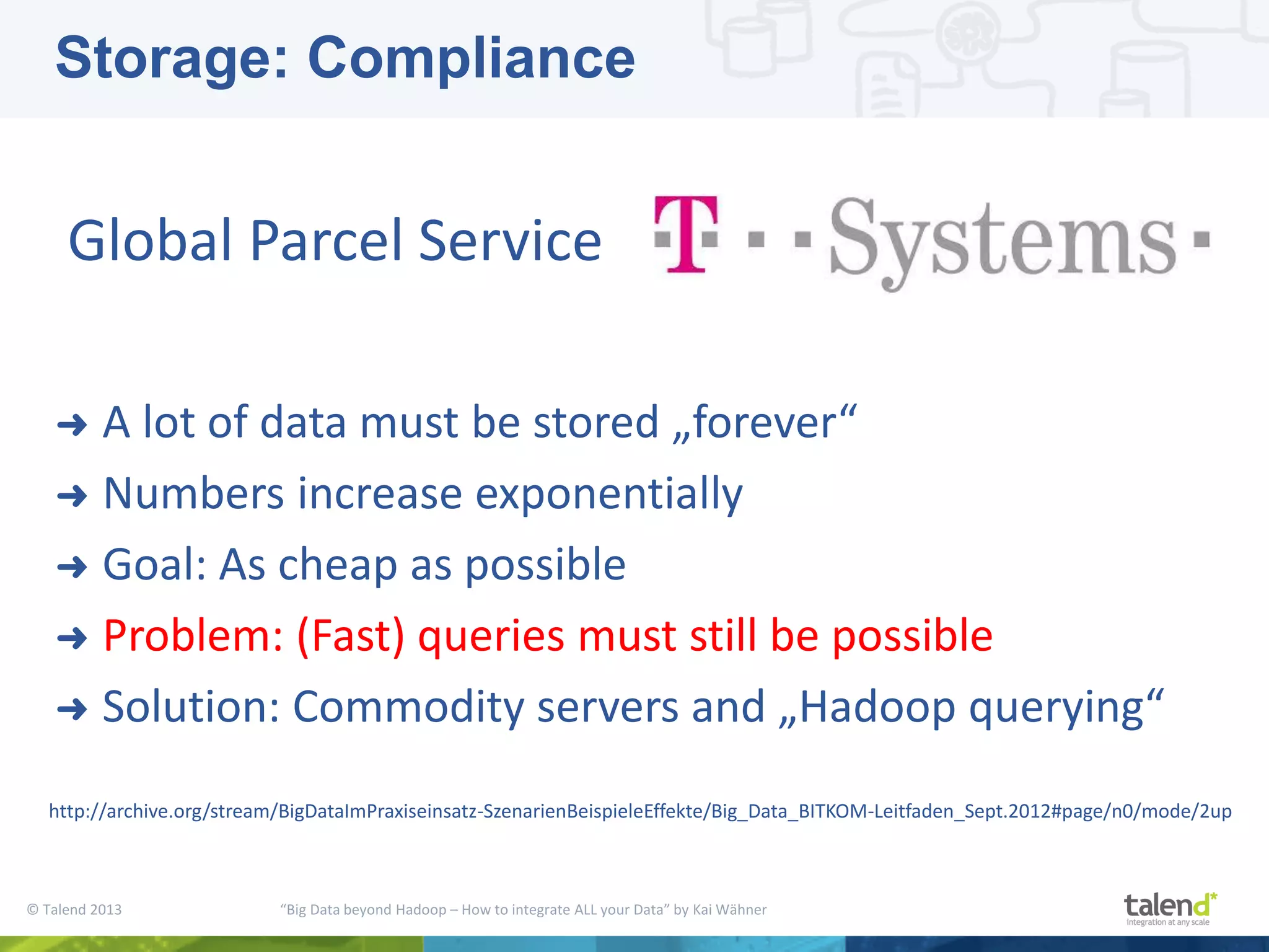 © Talend 2013 “Big Data beyond Hadoop – How to integrate ALL your Data” by Kai Wähner ➜ A lot of data must be stored „forever“ ➜ Numbers increase exponentially ➜ Goal: As cheap as possible ➜ Problem: (Fast) queries must still be possible ➜ Solution: Commodity servers and „Hadoop querying“ Global Parcel Service http://archive.org/stream/BigDataImPraxiseinsatz-SzenarienBeispieleEffekte/Big_Data_BITKOM-Leitfaden_Sept.2012#page/n0/mode/2up Storage: Compliance 