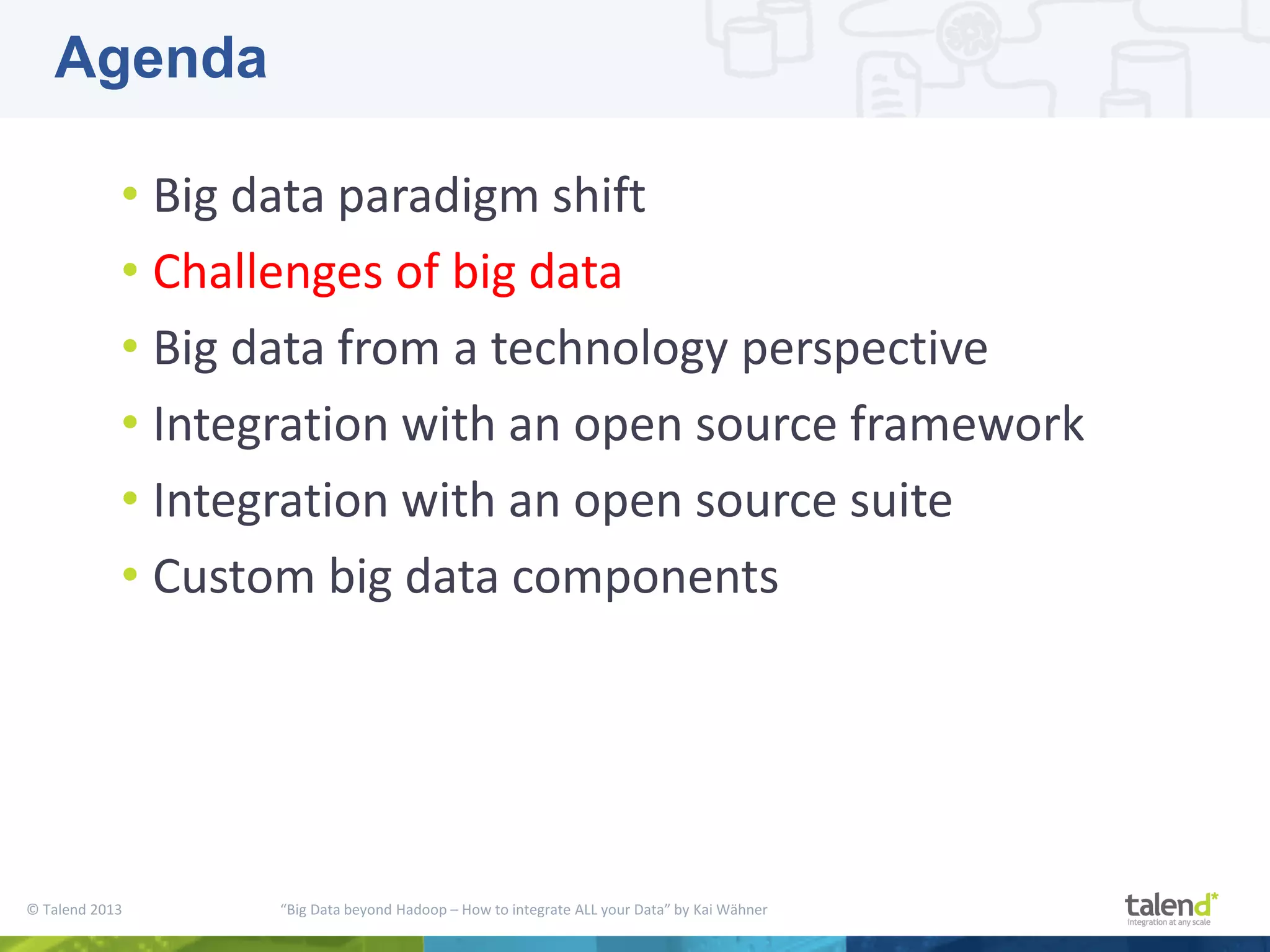 © Talend 2013 “Big Data beyond Hadoop – How to integrate ALL your Data” by Kai Wähner • Big data paradigm shift • Challenges of big data • Big data from a technology perspective • Integration with an open source framework • Integration with an open source suite • Custom big data components Agenda 