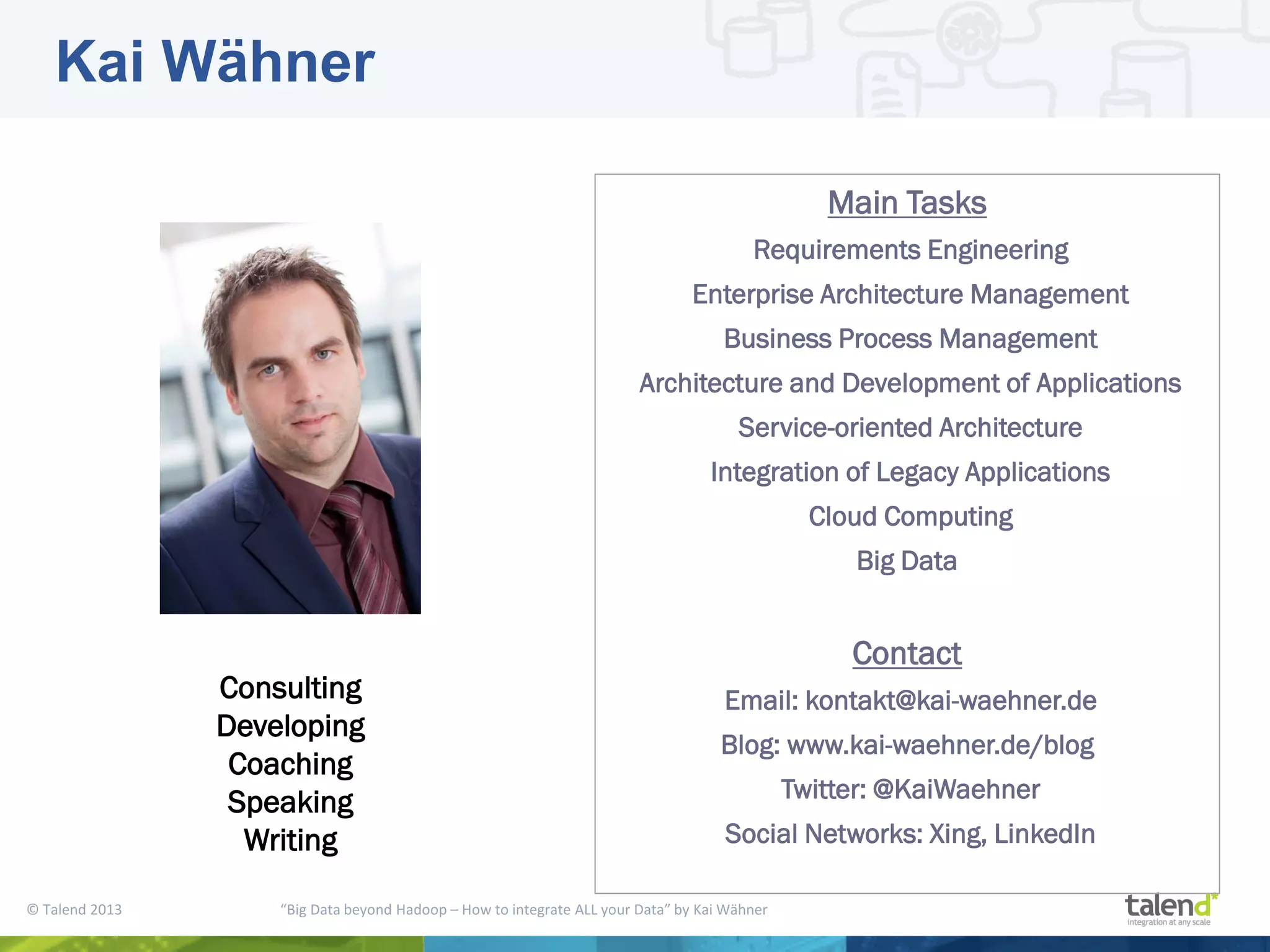 © Talend 2013 “Big Data beyond Hadoop – How to integrate ALL your Data” by Kai Wähner Consulting Developing Coaching Speaking Writing Main Tasks Requirements Engineering Enterprise Architecture Management Business Process Management Architecture and Development of Applications Service-oriented Architecture Integration of Legacy Applications Cloud Computing Big Data Contact Email: kontakt@kai-waehner.de Blog: www.kai-waehner.de/blog Twitter: @KaiWaehner Social Networks: Xing, LinkedIn Kai Wähner 