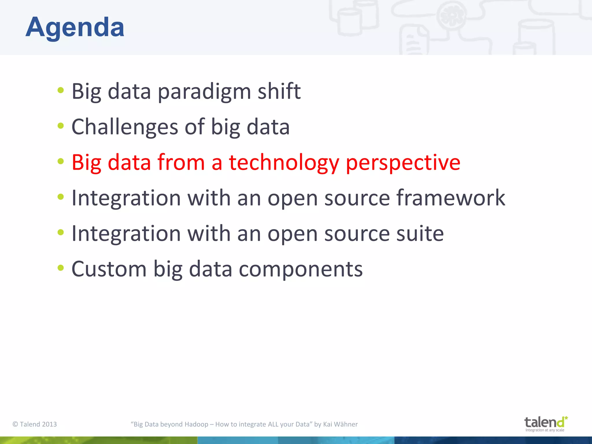 © Talend 2013 “Big Data beyond Hadoop – How to integrate ALL your Data” by Kai Wähner • Big data paradigm shift • Challenges of big data • Big data from a technology perspective • Integration with an open source framework • Integration with an open source suite • Custom big data components Agenda 