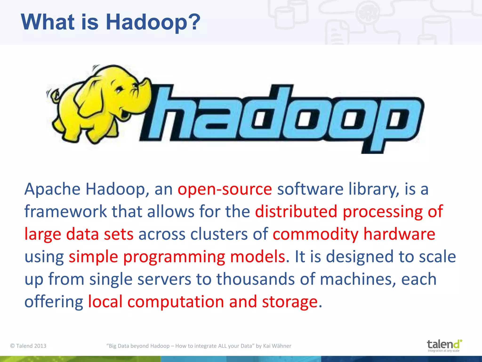 © Talend 2013 “Big Data beyond Hadoop – How to integrate ALL your Data” by Kai Wähner Apache Hadoop, an open-source software library, is a framework that allows for the distributed processing of large data sets across clusters of commodity hardware using simple programming models. It is designed to scale up from single servers to thousands of machines, each offering local computation and storage. What is Hadoop? 