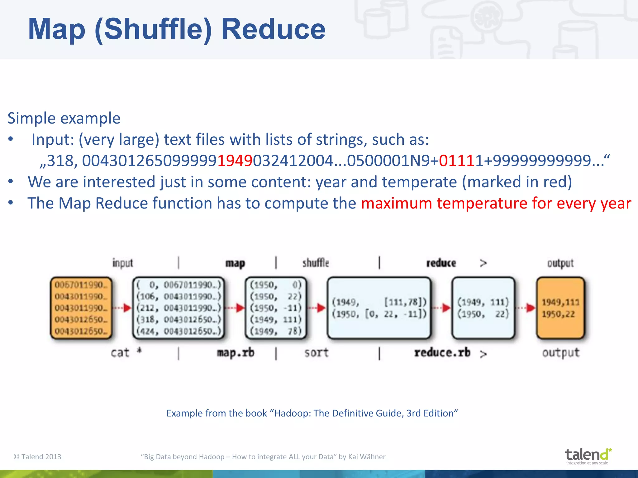 © Talend 2013 “Big Data beyond Hadoop – How to integrate ALL your Data” by Kai Wähner Simple example • Input: (very large) text files with lists of strings, such as: „318, 0043012650999991949032412004...0500001N9+01111+99999999999...“ • We are interested just in some content: year and temperate (marked in red) • The Map Reduce function has to compute the maximum temperature for every year Example from the book “Hadoop: The Definitive Guide, 3rd Edition” Map (Shuffle) Reduce 