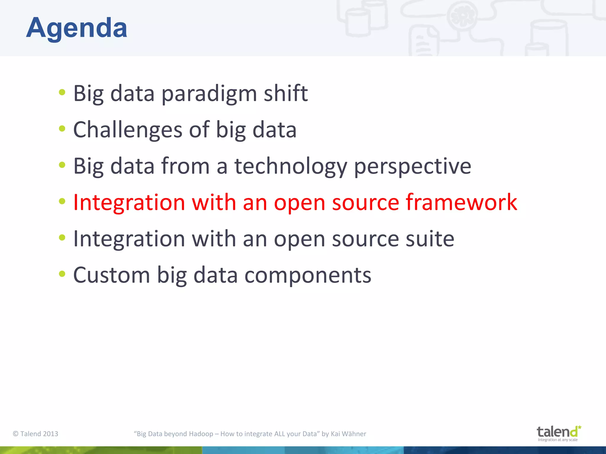 © Talend 2013 “Big Data beyond Hadoop – How to integrate ALL your Data” by Kai Wähner • Big data paradigm shift • Challenges of big data • Big data from a technology perspective • Integration with an open source framework • Integration with an open source suite • Custom big data components Agenda 