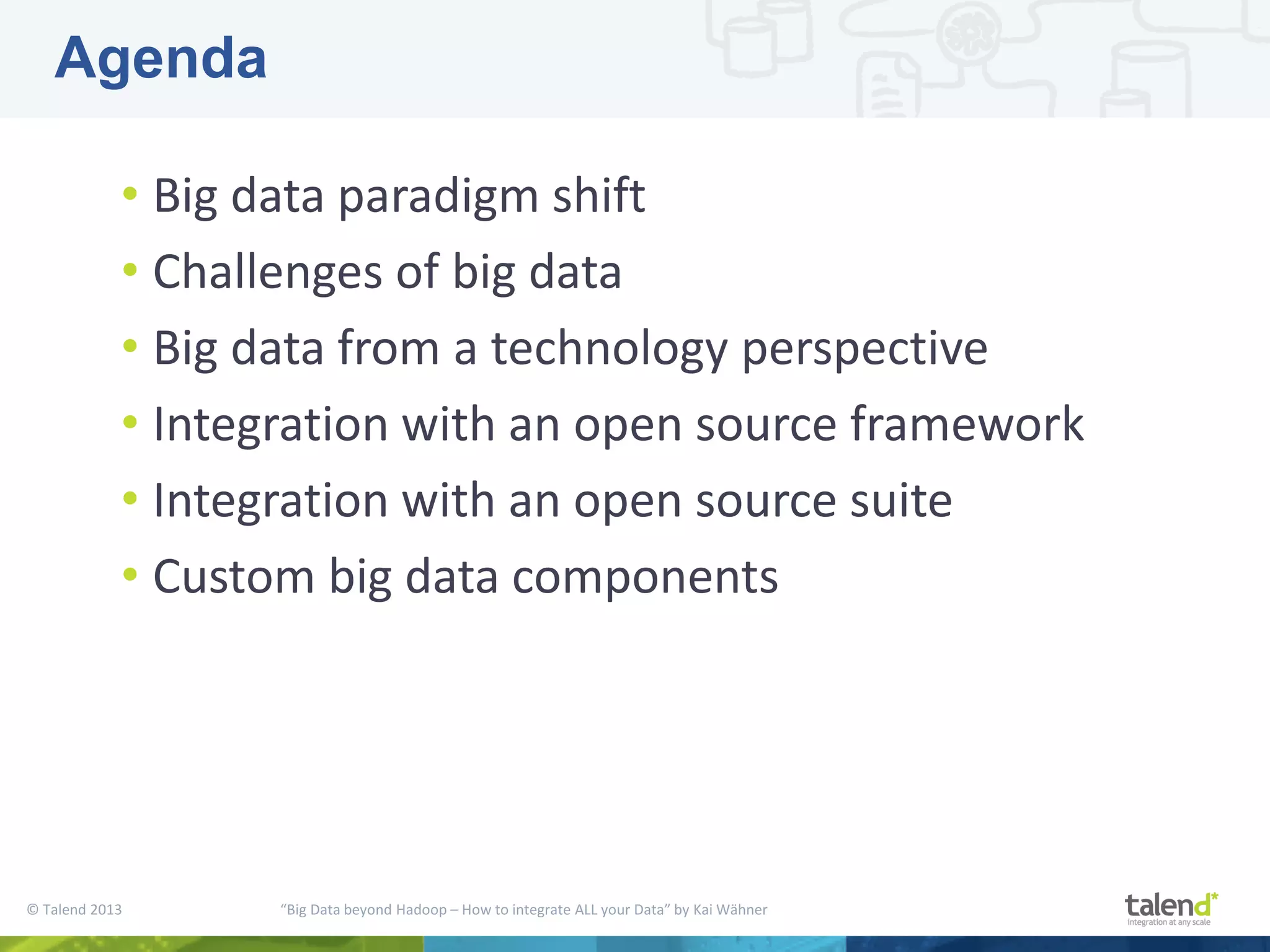 © Talend 2013 “Big Data beyond Hadoop – How to integrate ALL your Data” by Kai Wähner • Big data paradigm shift • Challenges of big data • Big data from a technology perspective • Integration with an open source framework • Integration with an open source suite • Custom big data components Agenda 