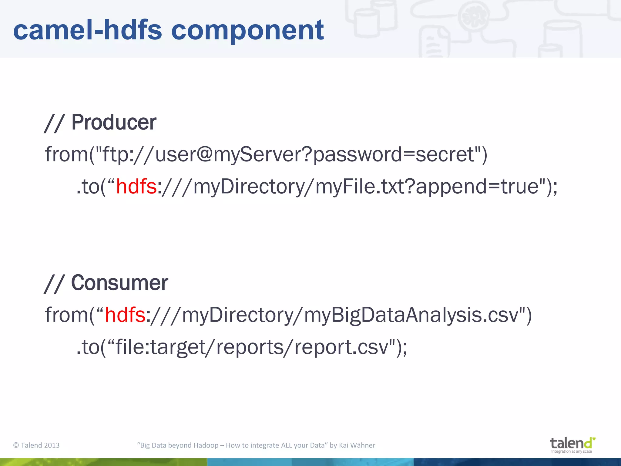 © Talend 2013 “Big Data beyond Hadoop – How to integrate ALL your Data” by Kai Wähner camel-hdfs component // Producer from("ftp://user@myServer?password=secret") .to(“hdfs:///myDirectory/myFile.txt?append=true"); // Consumer from(“hdfs:///myDirectory/myBigDataAnalysis.csv") .to(“file:target/reports/report.csv"); 