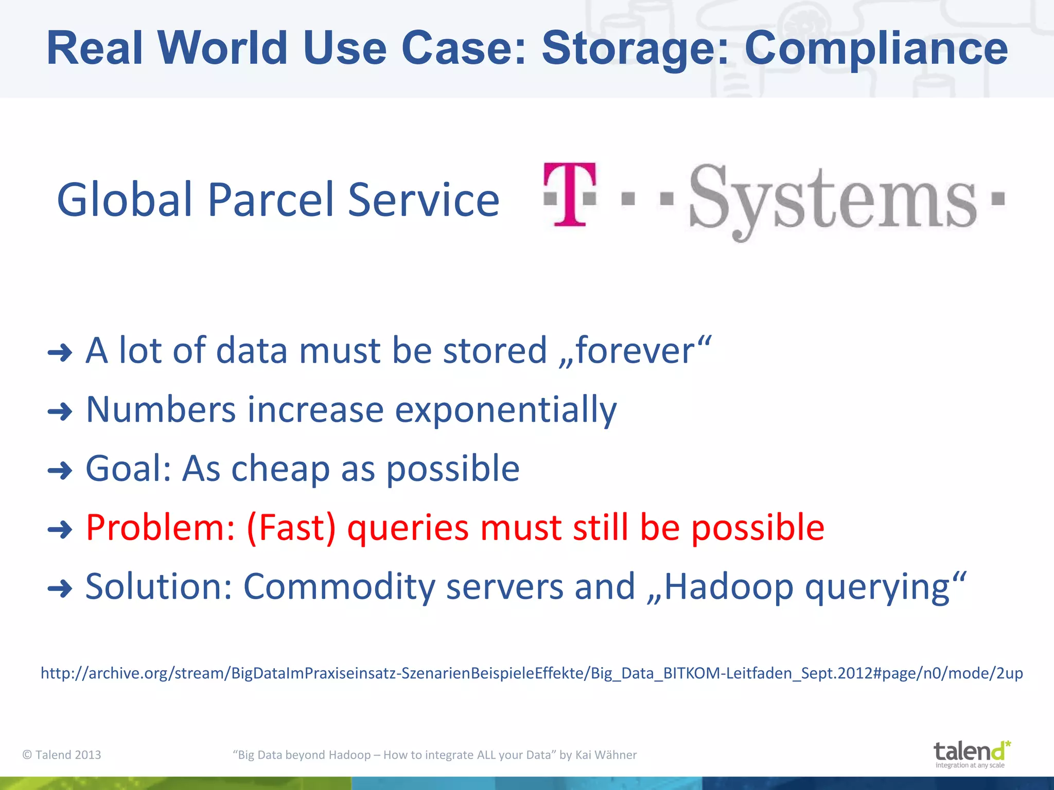 © Talend 2013 “Big Data beyond Hadoop – How to integrate ALL your Data” by Kai Wähner ➜ A lot of data must be stored „forever“ ➜ Numbers increase exponentially ➜ Goal: As cheap as possible ➜ Problem: (Fast) queries must still be possible ➜ Solution: Commodity servers and „Hadoop querying“ Global Parcel Service http://archive.org/stream/BigDataImPraxiseinsatz-SzenarienBeispieleEffekte/Big_Data_BITKOM-Leitfaden_Sept.2012#page/n0/mode/2up Real World Use Case: Storage: Compliance 