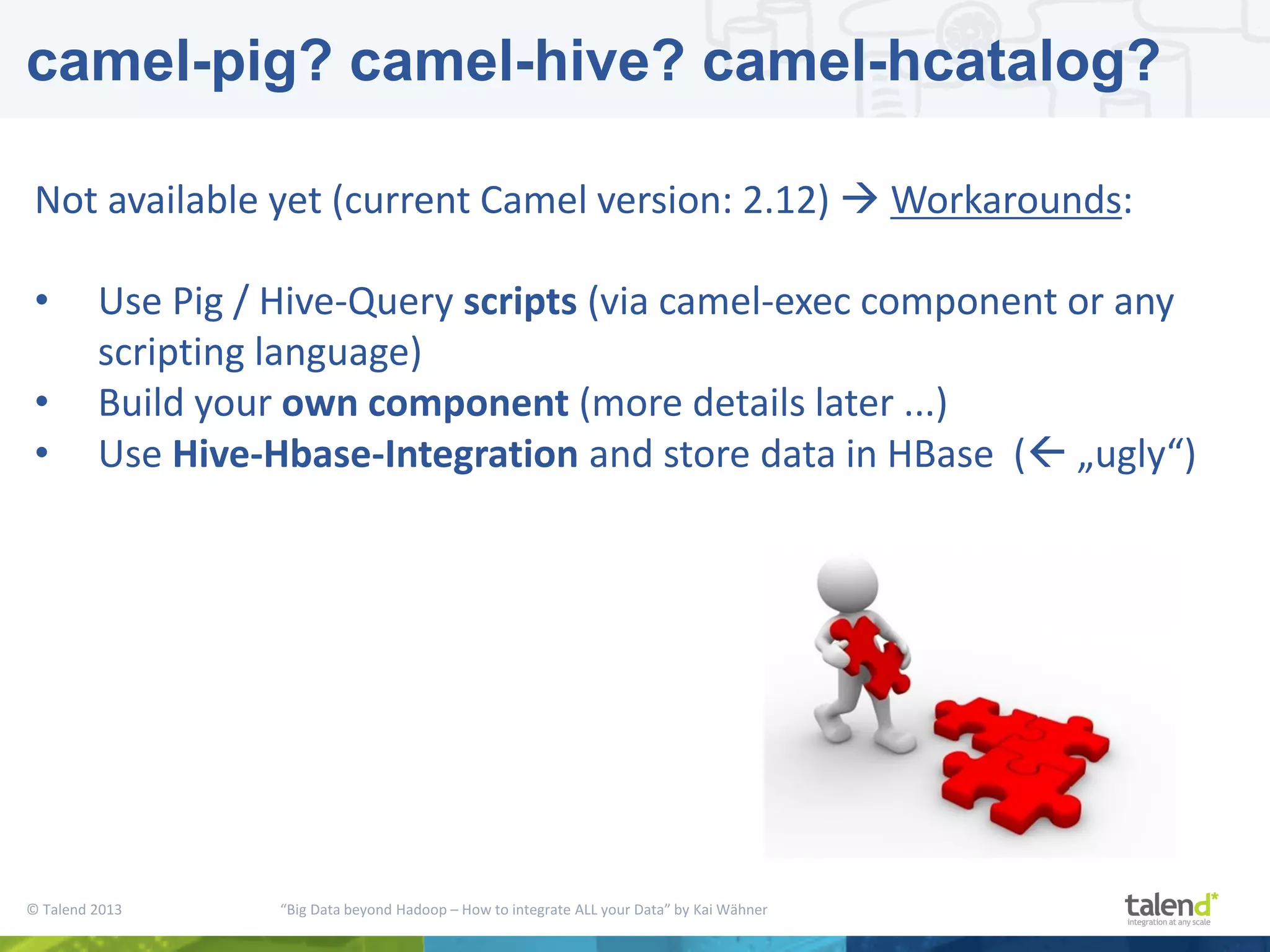 © Talend 2013 “Big Data beyond Hadoop – How to integrate ALL your Data” by Kai Wähner camel-pig? camel-hive? camel-hcatalog? Not available yet (current Camel version: 2.12)  Workarounds: • Use Pig / Hive-Query scripts (via camel-exec component or any scripting language) • Build your own component (more details later ...) • Use Hive-Hbase-Integration and store data in HBase ( „ugly“) 