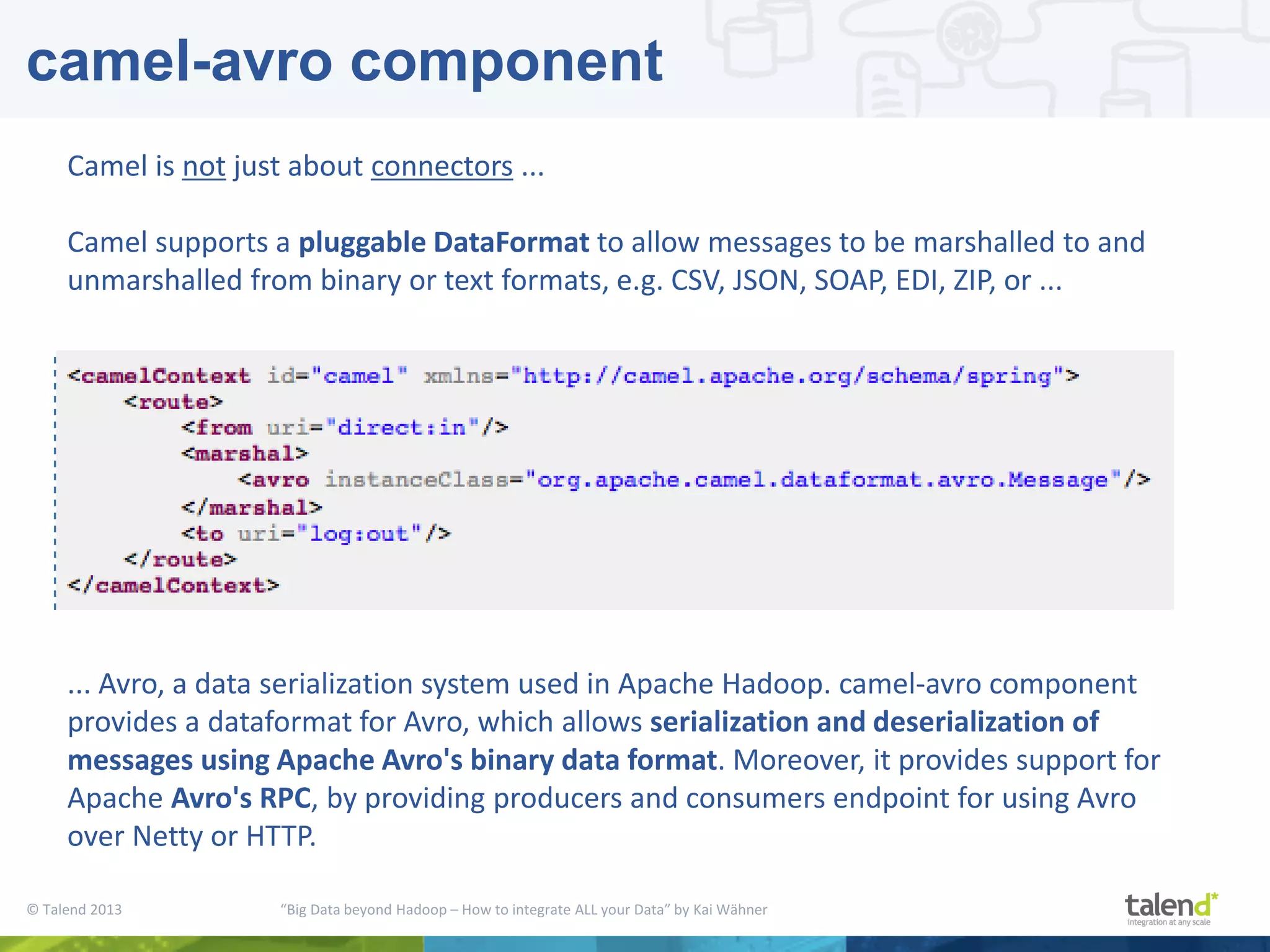 © Talend 2013 “Big Data beyond Hadoop – How to integrate ALL your Data” by Kai Wähner camel-avro component ... Avro, a data serialization system used in Apache Hadoop. camel-avro component provides a dataformat for Avro, which allows serialization and deserialization of messages using Apache Avro's binary data format. Moreover, it provides support for Apache Avro's RPC, by providing producers and consumers endpoint for using Avro over Netty or HTTP. Camel is not just about connectors ... Camel supports a pluggable DataFormat to allow messages to be marshalled to and unmarshalled from binary or text formats, e.g. CSV, JSON, SOAP, EDI, ZIP, or ... 