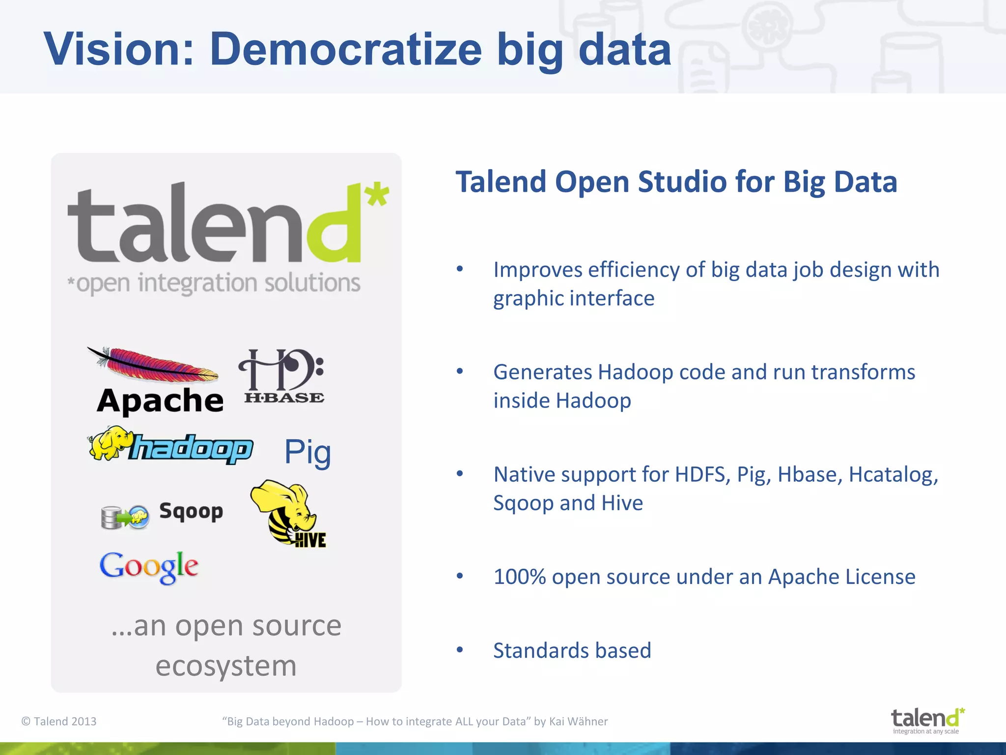 © Talend 2013 “Big Data beyond Hadoop – How to integrate ALL your Data” by Kai Wähner …an open source ecosystem Talend Open Studio for Big Data • Improves efficiency of big data job design with graphic interface • Generates Hadoop code and run transforms inside Hadoop • Native support for HDFS, Pig, Hbase, Hcatalog, Sqoop and Hive • 100% open source under an Apache License • Standards based Pig Vision: Democratize big data 