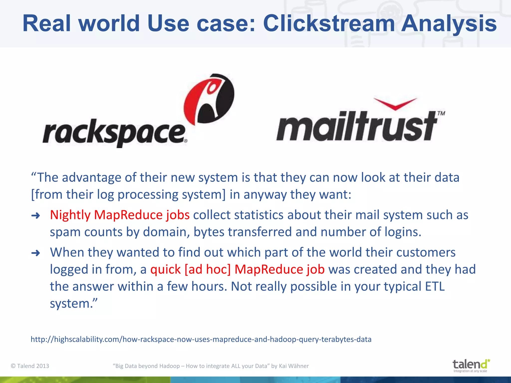 © Talend 2013 “Big Data beyond Hadoop – How to integrate ALL your Data” by Kai Wähner “The advantage of their new system is that they can now look at their data [from their log processing system] in anyway they want: ➜ Nightly MapReduce jobs collect statistics about their mail system such as spam counts by domain, bytes transferred and number of logins. ➜ When they wanted to find out which part of the world their customers logged in from, a quick [ad hoc] MapReduce job was created and they had the answer within a few hours. Not really possible in your typical ETL system.” http://highscalability.com/how-rackspace-now-uses-mapreduce-and-hadoop-query-terabytes-data Real world Use case: Clickstream Analysis 