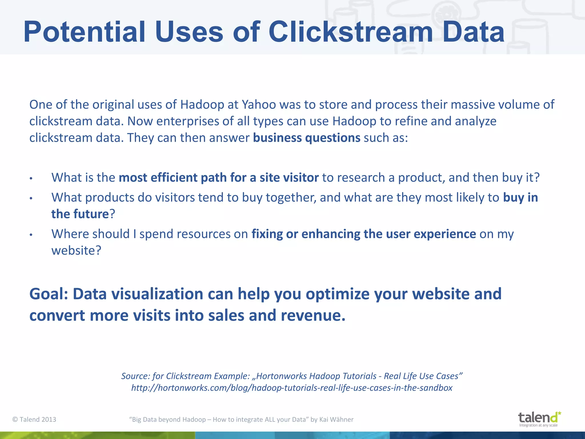 © Talend 2013 “Big Data beyond Hadoop – How to integrate ALL your Data” by Kai Wähner One of the original uses of Hadoop at Yahoo was to store and process their massive volume of clickstream data. Now enterprises of all types can use Hadoop to refine and analyze clickstream data. They can then answer business questions such as: • What is the most efficient path for a site visitor to research a product, and then buy it? • What products do visitors tend to buy together, and what are they most likely to buy in the future? • Where should I spend resources on fixing or enhancing the user experience on my website? Goal: Data visualization can help you optimize your website and convert more visits into sales and revenue. Potential Uses of Clickstream Data Source: for Clickstream Example: „Hortonworks Hadoop Tutorials - Real Life Use Cases” http://hortonworks.com/blog/hadoop-tutorials-real-life-use-cases-in-the-sandbox 